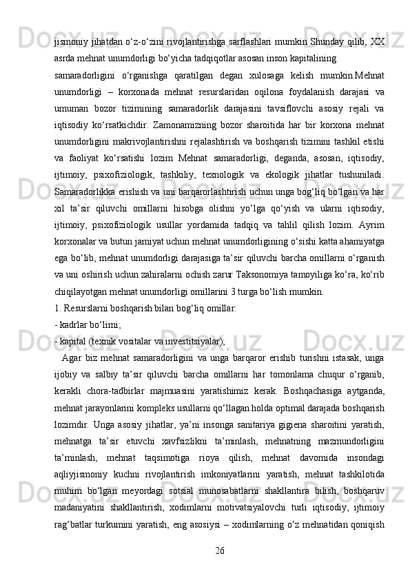 26jismoniy jihatdan o‘z-o‘zini rivojlantirishga sarflashlari mumkin Shunday qilib, XX
asrda mehnat unumdorligi bo‘yicha tadqiqotlar asosan inson kapitalining 
samaradorligini   o‘rganishga   qaratilgan   degan   xulosaga   kelish   mumkin.Mehnat
unumdorligi   –   korxonada   mehnat   resurslaridan   oqilona   foydalanish   darajasi   va
umuman   bozor   tizimining   samaradorlik   darajasini   tavsiflovchi   asosiy   rejali   va
iqtisodiy   ko‘rsatkichdir.   Zamonamizning   bozor   sharoitida   har   bir   korxona   mehnat
unumdorligini  makrivojlantirishni  rejalashtirish  va boshqarish tizimini  tashkil  etishi
va   faoliyat   ko‘rsatishi   lozim   Mehnat   samaradorligi,   deganda,   asosan,   iqtisodiy,
ijtimoiy,   psixofiziologik,   tashkiliy,   texnologik   va   ekologik   jihatlar   tushuniladi.
Samaradorlikka erishish va uni barqarorlashtirish uchun unga bog‘liq bo‘lgan va har
xil   ta’sir   qiluvchi   omillarni   hisobga   olishni   yo‘lga   qo‘yish   va   ularni   iqtisodiy,
ijtimoiy,   psixofiziologik   usullar   yordamida   tadqiq   va   tahlil   qilish   lozim.   Ayrim
korxonalar va butun jamiyat uchun mehnat unumdorligining o‘sishi katta ahamiyatga
ega bo‘lib, mehnat unumdorligi darajasiga ta’sir qiluvchi barcha omillarni o‘rganish
va uni oshirish uchun zahiralarni ochish zarur Taksonomiya tamoyiliga ko‘ra, ko‘rib
chiqilayotgan mehnat unumdorligi omillarini 3 turga bo‘lish mumkin. 
1. Resurslarni boshqarish bilan bog‘liq omillar: 
- kadrlar bo‘limi; 
- kapital (texnik vositalar va investitsiyalar);
    Agar   biz   mehnat   samaradorligini   va   unga   barqaror   erishib   turishni   istasak,   unga
ijobiy   va   salbiy   ta’sir   qiluvchi   barcha   omillarni   har   tomonlama   chuqur   o‘rganib,
kerakli   chora-tadbirlar   majmuasini   yaratishimiz   kerak.   Boshqachasiga   aytganda,
mehnat jarayonlarini kompleks usullarni qo‘llagan holda optimal darajada boshqarish
lozimdir.   Unga   asosiy   jihatlar,   ya’ni   insonga   sanitariya   gigiena   sharoitini   yaratish,
mehnatga   ta’sir   etuvchi   xavfsizlikni   ta’minlash,   mehnatning   mazmundorligini
ta’minlash,   mehnat   taqsimotiga   rioya   qilish,   mehnat   davomida   insondagi
aqliyjismoniy   kuchni   rivojlantirish   imkoniyatlarini   yaratish,   mehnat   tashkilotida
muhim   bo‘lgan   meyordagi   sotsial   munosabatlarni   shakllantira   bilish,   boshqaruv
madaniyatini   shakllantirish,   xodimlarni   motivatsiyalovchi   turli   iqtisodiy,   ijtimoiy
rag‘batlar turkumini  yaratish, eng asosiysi  – xodimlarning o‘z mehnatidan qoniqish