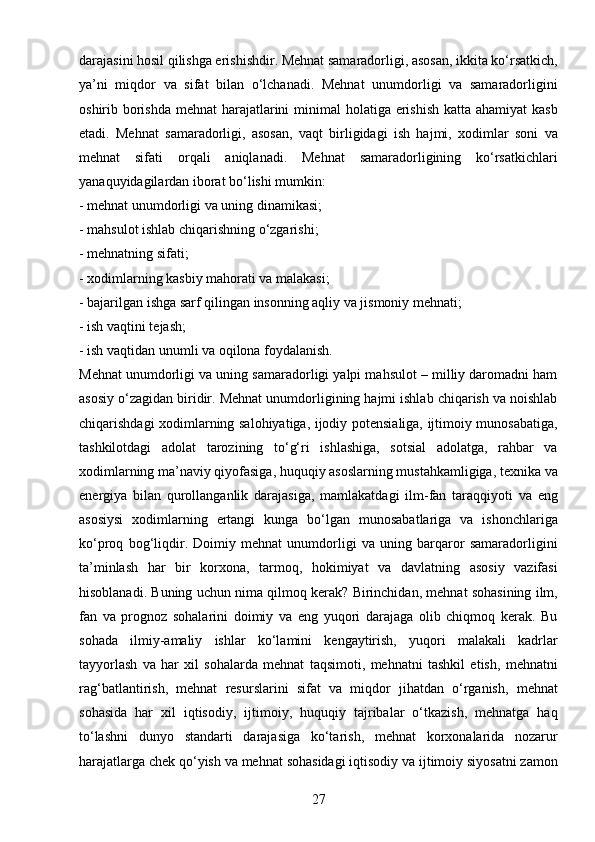 27darajasini hosil qilishga erishishdir. Mehnat samaradorligi, asosan, ikkita ko‘rsatkich,
ya’ni   miqdor   va   sifat   bilan   o‘lchanadi.   Mehnat   unumdorligi   va   samaradorligini
oshirib borishda mehnat  harajatlarini minimal  holatiga erishish katta ahamiyat  kasb
etadi.   Mehnat   samaradorligi,   asosan,   vaqt   birligidagi   ish   hajmi,   xodimlar   soni   va
mehnat   sifati   orqali   aniqlanadi.   Mehnat   samaradorligining   ko‘rsatkichlari
yanaquyidagilardan iborat bo‘lishi mumkin: 
- mehnat unumdorligi va uning dinamikasi; 
- mahsulot ishlab chiqarishning o‘zgarishi; 
- mehnatning sifati; 
- xodimlarning kasbiy mahorati va malakasi; 
- bajarilgan ishga sarf qilingan insonning aqliy va jismoniy mehnati; 
- ish vaqtini tejash; 
- ish vaqtidan unumli va oqilona foydalanish. 
Mehnat unumdorligi va uning samaradorligi yalpi mahsulot – milliy daromadni ham
asosiy o‘zagidan biridir. Mehnat unumdorligining hajmi ishlab chiqarish va noishlab
chiqarishdagi xodimlarning salohiyatiga, ijodiy potensialiga, ijtimoiy munosabatiga,
tashkilotdagi   adolat   tarozining   to‘g‘ri   ishlashiga,   sotsial   adolatga,   rahbar   va
xodimlarning ma’naviy qiyofasiga, huquqiy asoslarning mustahkamligiga, texnika va
energiya   bilan   qurollanganlik   darajasiga,   mamlakatdagi   ilm-fan   taraqqiyoti   va   eng
asosiysi   xodimlarning   ertangi   kunga   bo‘lgan   munosabatlariga   va   ishonchlariga
ko‘proq   bog‘liqdir.   Doimiy   mehnat   unumdorligi   va   uning   barqaror   samaradorligini
ta’minlash   har   bir   korxona,   tarmoq,   hokimiyat   va   davlatning   asosiy   vazifasi
hisoblanadi. Buning uchun nima qilmoq kerak? Birinchidan, mehnat sohasining ilm,
fan   va   prognoz   sohalarini   doimiy   va   eng   yuqori   darajaga   olib   chiqmoq   kerak.   Bu
sohada   ilmiy-amaliy   ishlar   ko‘lamini   kengaytirish,   yuqori   malakali   kadrlar
tayyorlash   va   har   xil   sohalarda   mehnat   taqsimoti,   mehnatni   tashkil   etish,   mehnatni
rag‘batlantirish,   mehnat   resurslarini   sifat   va   miqdor   jihatdan   o‘rganish,   mehnat
sohasida   har   xil   iqtisodiy,   ijtimoiy,   huquqiy   tajribalar   o‘tkazish,   mehnatga   haq
to‘lashni   dunyo   standarti   darajasiga   ko‘tarish,   mehnat   korxonalarida   nozarur
harajatlarga chek qo‘yish va mehnat sohasidagi iqtisodiy va ijtimoiy siyosatni zamon