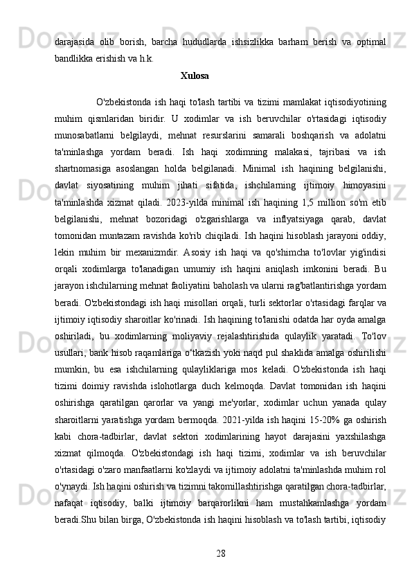 28darajasida   olib   borish,   barcha   hududlarda   ishsizlikka   barham   berish   va   optimal
bandlikka erishish va h.k.
                                                    Xulosa
                        O'zbekistonda   ish  haqi  to'lash  tartibi   va  tizimi   mamlakat   iqtisodiyotining
muhim   qismlaridan   biridir.   U   xodimlar   va   ish   beruvchilar   o'rtasidagi   iqtisodiy
munosabatlarni   belgilaydi,   mehnat   resurslarini   samarali   boshqarish   va   adolatni
ta'minlashga   yordam   beradi.   Ish   haqi   xodimning   malakasi,   tajribasi   va   ish
shartnomasiga   asoslangan   holda   belgilanadi.   Minimal   ish   haqining   belgilanishi,
davlat   siyosatining   muhim   jihati   sifatida,   ishchilarning   ijtimoiy   himoyasini
ta'minlashda   xizmat   qiladi.   2023-yilda   minimal   ish   haqining   1,5   million   so'm   etib
belgilanishi,   mehnat   bozoridagi   o'zgarishlarga   va   inflyatsiyaga   qarab,   davlat
tomonidan muntazam ravishda ko'rib chiqiladi. Ish haqini hisoblash jarayoni oddiy,
lekin   muhim   bir   mexanizmdir.   Asosiy   ish   haqi   va   qo'shimcha   to'lovlar   yig'indisi
orqali   xodimlarga   to'lanadigan   umumiy   ish   haqini   aniqlash   imkonini   beradi.   Bu
jarayon ishchilarning mehnat faoliyatini baholash va ularni rag'batlantirishga yordam
beradi. O'zbekistondagi ish haqi misollari orqali, turli sektorlar o'rtasidagi farqlar va
ijtimoiy iqtisodiy sharoitlar ko'rinadi. Ish haqining to'lanishi odatda har oyda amalga
oshiriladi,   bu   xodimlarning   moliyaviy   rejalashtirishida   qulaylik   yaratadi.   To'lov
usullari, bank hisob raqamlariga o‘tkazish yoki naqd pul shaklida amalga oshirilishi
mumkin,   bu   esa   ishchilarning   qulayliklariga   mos   keladi.   O'zbekistonda   ish   haqi
tizimi   doimiy   ravishda   islohotlarga   duch   kelmoqda.   Davlat   tomonidan   ish   haqini
oshirishga   qaratilgan   qarorlar   va   yangi   me'yorlar,   xodimlar   uchun   yanada   qulay
sharoitlarni yaratishga yordam bermoqda. 2021-yilda ish haqini 15-20% ga oshirish
kabi   chora-tadbirlar,   davlat   sektori   xodimlarining   hayot   darajasini   yaxshilashga
xizmat   qilmoqda.   O'zbekistondagi   ish   haqi   tizimi,   xodimlar   va   ish   beruvchilar
o'rtasidagi o'zaro manfaatlarni ko'zlaydi va ijtimoiy adolatni ta'minlashda muhim rol
o'ynaydi. Ish haqini oshirish va tizimni takomillashtirishga qaratilgan chora-tadbirlar,
nafaqat   iqtisodiy,   balki   ijtimoiy   barqarorlikni   ham   mustahkamlashga   yordam
beradi.Shu bilan birga, O'zbekistonda ish haqini hisoblash va to'lash tartibi, iqtisodiy