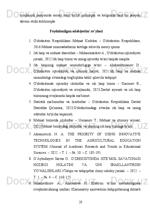 29rivojlanish   jarayonida   asosiy   omil   bo'lib   qolmoqda   va   kelgusida   ham   bu   jarayon
davom etishi kutilmoqda. 
                                    Foydalanilgan adabiyotlar ro’yhati
1. O'zbekiston   Respublikasi   Mehnat   Kodeksi   –   O'zbekiston   Respublikasi,
2016.Mehnat munosabatlarini tartibga soluvchi asosiy qonun.
2. Ish haqi va mehnat sharoitlari  – Muhammadiev A., O'zbekiston iqtisodiyoti
jurnali, 2022.Ish haqi tizimi va uning iqtisodiy ta'siri haqida maqola.
3. Ish   haqining   mehnat   unumdorligiga   ta'siri   –   Abdurakhmanov   D.,
O'zbekiston   iqtisodiyoti   va   ijtimoiy   hayoti,   2021.Ish   haqi   va   mehnat
unumdorligi o'rtasidagi bog'liqlikni tahlil qiluvchi tadqiqot.
4. O'zbekistonda   iqtisodiy   islohotlar   va   ish   haqi   tizimi   –   Karimov   R.,
O'zbekiston   iqtisodiyoti   va   rivojlanishi,   2023.Davlat   siyosati   va   ish   haqi
tizimining rivojlanishi haqida ma'lumot.
5. Statistik   ma'lumotlar   va   hisobotlar   –   O'zbekiston   Respublikasi   Davlat
Statistika   Qo'mitasi,   2023.O'zbekistondagi   o'rtacha   ish   haqi   va   uning
sektorlar bo'yicha taqsimoti.
6. Mehnat   bozorida   islohotlar   –   Usmanov   T.,   Mehnat   va   ijtimoiy   siyosat,
2022.Mehnat bozoridagi islohotlar va ularning ish haqi tizimiga ta'siri.
7. Akramovich   N.   A.   THE   PRIORITY   OF   USING   INNOVATIVE
TECHNOLOGIES   IN   THE   AGRICULTURAL   EDUCATION
SYSTEM   //Journal   of   Academic   Research   and   Trends   in   Educational
Sciences. – 2022. –  Т . 1. – №. 10. –  С . 185-191.
8. G‘Aybullayev  Sarvar  O..  O‘ZBEKISTONDA  ISTE’MOL  SAVATCHASI
HOZIRGI   HOLATINI   VA   UNI   SHAKLLANTIRISH
YO‘NALISHLARI //Talqin va tadqiqotlar ilmiy-uslubiy jurnali. – 2022. –
Т . 1. – №. 4. –  С . 119-125. 
9. Nizametdinov   А .,   А hmedova   H.   Elektron   ta‘lim   metodologiyasi
rivojlantirishning usullari //Zamonaviy innovatsion tadqiqotlarning dolzarb