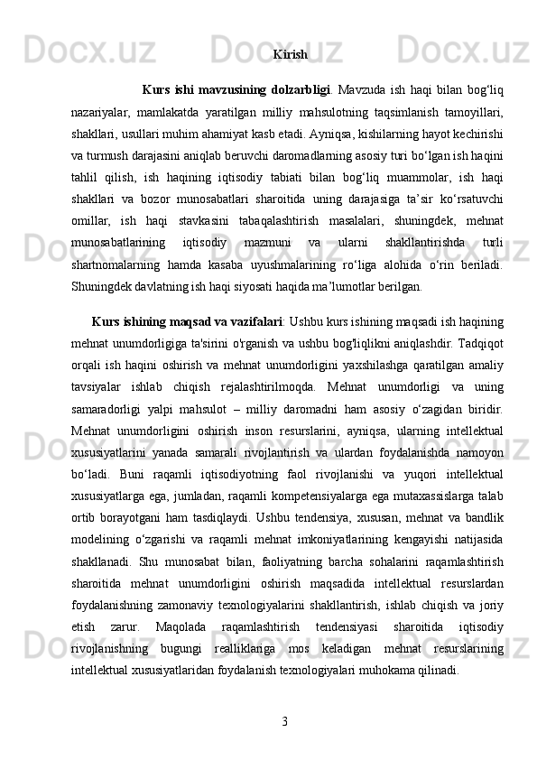 3                                                                Kirish
                            Kurs   ishi   mavzusining   dolzarbligi .   Mavzuda   ish   haqi   bilan   bog‘liq
nazariyalar,   mamlakatda   yaratilgan   milliy   mahsulotning   taqsimlanish   tamoyillari,
shakllari, usullari muhim ahamiyat kasb etadi. Ayniqsa, kishilarning hayot kechirishi
va turmush darajasini aniqlab beruvchi daromadlarning asosiy turi bo‘lgan ish haqini
tahlil   qilish,   ish   haqining   iqtisodiy   tabiati   bilan   bog‘liq   muammolar,   ish   haqi
shakllari   va   bozor   munosabatlari   sharoitida   uning   darajasiga   ta’sir   ko‘rsatuvchi
omillar,   ish   haqi   stavkasini   tabaqalashtirish   masalalari,   shuningdek,   mehnat
munosabatlarining   iqtisodiy   mazmuni   va   ularni   shakllantirishda   turli
shartnomalarning   hamda   kasaba   uyushmalarining   ro‘liga   alohida   o‘rin   beriladi.
Shuningdek davlatning ish haqi siyosati haqida ma’lumotlar berilgan.
      Kurs ishining maqsad va vazifalari : Ushbu kurs ishining maqsadi ish haqining
mehnat unumdorligiga ta'sirini o'rganish va ushbu bog'liqlikni aniqlashdir. Tadqiqot
orqali   ish   haqini   oshirish   va   mehnat   unumdorligini   yaxshilashga   qaratilgan   amaliy
tavsiyalar   ishlab   chiqish   rejalashtirilmoqda.   Mehnat   unumdorligi   va   uning
samaradorligi   yalpi   mahsulot   –   milliy   daromadni   ham   asosiy   o‘zagidan   biridir.
Mehnat   unumdorligini   oshirish   inson   resurslarini,   ayniqsa,   ularning   intellektual
xususiyatlarini   yanada   samarali   rivojlantirish   va   ulardan   foydalanishda   namoyon
bo‘ladi.   Buni   raqamli   iqtisodiyotning   faol   rivojlanishi   va   yuqori   intellektual
xususiyatlarga   ega,  jumladan,  raqamli   kompetensiyalarga  ega   mutaxassislarga  talab
ortib   borayotgani   ham   tasdiqlaydi.   Ushbu   tendensiya,   xususan,   mehnat   va   bandlik
modelining   o‘zgarishi   va   raqamli   mehnat   imkoniyatlarining   kengayishi   natijasida
shakllanadi.   Shu   munosabat   bilan,   faoliyatning   barcha   sohalarini   raqamlashtirish
sharoitida   mehnat   unumdorligini   oshirish   maqsadida   intellektual   resurslardan
foydalanishning   zamonaviy   texnologiyalarini   shakllantirish,   ishlab   chiqish   va   joriy
etish   zarur.   Maqolada   raqamlashtirish   tendensiyasi   sharoitida   iqtisodiy
rivojlanishning   bugungi   realliklariga   mos   keladigan   mehnat   resurslarining
intellektual xususiyatlaridan foydalanish texnologiyalari muhokama qilinadi.
