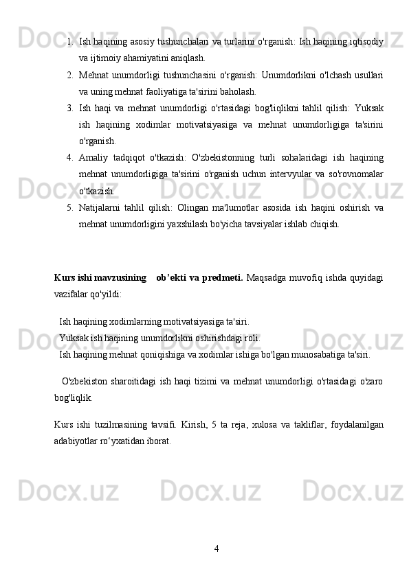 41. Ish haqining asosiy tushunchalari va turlarini o'rganish : Ish haqining iqtisodiy
va ijtimoiy ahamiyatini aniqlash.
2. Mehnat   unumdorligi   tushunchasini   o'rganish :   Unumdorlikni   o'lchash   usullari
va uning mehnat faoliyatiga ta'sirini baholash.
3. Ish   haqi   va   mehnat   unumdorligi   o'rtasidagi   bog'liqlikni   tahlil   qilish :   Yuksak
ish   haqining   xodimlar   motivatsiyasiga   va   mehnat   unumdorligiga   ta'sirini
o'rganish.
4. Amaliy   tadqiqot   o'tkazish :   O'zbekistonning   turli   sohalaridagi   ish   haqining
mehnat   unumdorligiga   ta'sirini   o'rganish   uchun   intervyular   va   so'rovnomalar
o'tkazish.
5. Natijalarni   tahlil   qilish :   Olingan   ma'lumotlar   asosida   ish   haqini   oshirish   va
mehnat unumdorligini yaxshilash bo'yicha tavsiyalar ishlab chiqish.
Kurs ishi mavzusining   ob’ekti   va   predmeti.   Maqsadga   muvofiq   ishda   quyidagi
vazifalar qo'yildi: 
  Ish haqining xodimlarning motivatsiyasiga ta'siri.
  Yuksak ish haqining unumdorlikni oshirishdagi roli.
  Ish haqining mehnat qoniqishiga va xodimlar ishiga bo'lgan munosabatiga ta'siri.
    O'zbekiston   sharoitidagi   ish   haqi   tizimi   va   mehnat   unumdorligi   o'rtasidagi   o'zaro
bog'liqlik.
Kurs   ishi   tuzilmasining   tavsifi.   Kirish,   5   ta   reja,   xulosa   va   takliflar,   foydalanilgan
adabiyotlar ro‘yxatidan iborat.