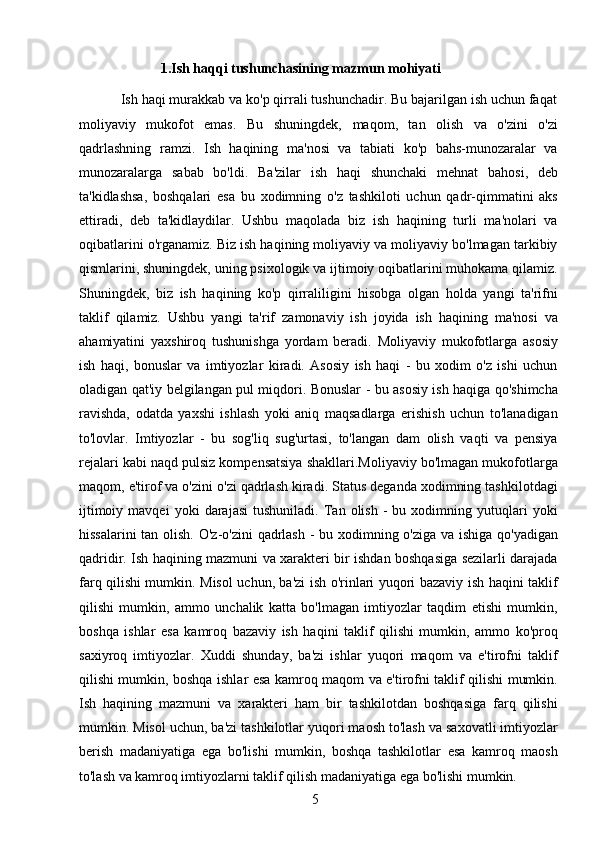 5         1.Ish haqqi tushunchasining mazmun mohiyati
           Ish haqi murakkab va ko'p qirrali tushunchadir. Bu bajarilgan ish uchun faqat
moliyaviy   mukofot   emas.   Bu   shuningdek,   maqom,   tan   olish   va   o'zini   o'zi
qadrlashning   ramzi.   Ish   haqining   ma'nosi   va   tabiati   ko'p   bahs-munozaralar   va
munozaralarga   sabab   bo'ldi.   Ba'zilar   ish   haqi   shunchaki   mehnat   bahosi,   deb
ta'kidlashsa,   boshqalari   esa   bu   xodimning   o'z   tashkiloti   uchun   qadr-qimmatini   aks
ettiradi,   deb   ta'kidlaydilar.   Ushbu   maqolada   biz   ish   haqining   turli   ma'nolari   va
oqibatlarini o'rganamiz. Biz ish haqining moliyaviy va moliyaviy bo'lmagan tarkibiy
qismlarini, shuningdek, uning psixologik va ijtimoiy oqibatlarini muhokama qilamiz.
Shuningdek,   biz   ish   haqining   ko'p   qirraliligini   hisobga   olgan   holda   yangi   ta'rifni
taklif   qilamiz.   Ushbu   yangi   ta'rif   zamonaviy   ish   joyida   ish   haqining   ma'nosi   va
ahamiyatini   yaxshiroq   tushunishga   yordam   beradi.   Moliyaviy   mukofotlarga   asosiy
ish   haqi,   bonuslar   va   imtiyozlar   kiradi.   Asosiy   ish   haqi   -   bu   xodim   o'z   ishi   uchun
oladigan qat'iy belgilangan pul miqdori. Bonuslar - bu asosiy ish haqiga qo'shimcha
ravishda,   odatda   yaxshi   ishlash   yoki   aniq   maqsadlarga   erishish   uchun   to'lanadigan
to'lovlar.   Imtiyozlar   -   bu   sog'liq   sug'urtasi,   to'langan   dam   olish   vaqti   va   pensiya
rejalari kabi naqd pulsiz kompensatsiya shakllari.Moliyaviy bo'lmagan mukofotlarga
maqom, e'tirof va o'zini o'zi qadrlash kiradi. Status deganda xodimning tashkilotdagi
ijtimoiy   mavqei   yoki   darajasi   tushuniladi.   Tan   olish   -   bu  xodimning  yutuqlari   yoki
hissalarini  tan olish. O'z-o'zini  qadrlash -  bu xodimning o'ziga va ishiga qo'yadigan
qadridir. Ish haqining mazmuni va xarakteri bir ishdan boshqasiga sezilarli darajada
farq qilishi mumkin. Misol uchun, ba'zi ish o'rinlari yuqori bazaviy ish haqini taklif
qilishi   mumkin,   ammo   unchalik   katta   bo'lmagan   imtiyozlar   taqdim   etishi   mumkin,
boshqa   ishlar   esa   kamroq   bazaviy   ish   haqini   taklif   qilishi   mumkin,   ammo   ko'proq
saxiyroq   imtiyozlar.   Xuddi   shunday,   ba'zi   ishlar   yuqori   maqom   va   e'tirofni   taklif
qilishi mumkin, boshqa ishlar esa kamroq maqom va e'tirofni taklif qilishi mumkin.
Ish   haqining   mazmuni   va   xarakteri   ham   bir   tashkilotdan   boshqasiga   farq   qilishi
mumkin. Misol uchun, ba'zi tashkilotlar yuqori maosh to'lash va saxovatli imtiyozlar
berish   madaniyatiga   ega   bo'lishi   mumkin,   boshqa   tashkilotlar   esa   kamroq   maosh
to'lash va kamroq imtiyozlarni taklif qilish madaniyatiga ega bo'lishi mumkin.