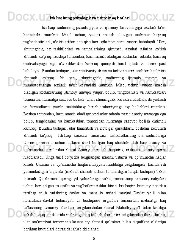 6                         Ish haqining psixologik va ijtimoiy oqibatlari.
                         Ish haqi xodimning psixologiyasi  va ijtimoiy farovonligiga sezilarli  ta'sir
ko'rsatishi   mumkin.   Misol   uchun,   yuqori   maosh   oladigan   xodimlar   ko'proq
rag'batlantiriladi, o'z ishlaridan qoniqish hosil qiladi va o'zini yuqori baholaydi. Ular,
shuningdek,   o'z   tashkilotlari   va   jamoalarining   qimmatli   a'zolari   sifatida   ko'rish
ehtimoli ko'proq. Boshqa tomondan, kam maosh oladigan xodimlar, odatda, kamroq
motivatsiyaga   ega,   o'z   ishlaridan   kamroq   qoniqish   hosil   qiladi   va   o'zini   past
baholaydi. Bundan tashqari, ular moliyaviy stress va tashvishlarni boshdan kechirish
ehtimoli   ko'proq.   Ish   haqi,   shuningdek,   xodimning   ijtimoiy   mavqei   va
munosabatlariga   sezilarli   ta'sir   ko'rsatishi   mumkin.   Misol   uchun,   yuqori   maosh
oladigan   xodimlarning   ijtimoiy   mavqei   yuqori   bo'lib,   tengdoshlari   va   hamkasblari
tomonidan hurmatga sazovor bo'ladi. Ular, shuningdek, kerakli mahallalarda yashash
va   farzandlarini   yaxshi   maktablarga   berish   imkoniyatiga   ega   bo'lishlari   mumkin.
Boshqa tomondan, kam maosh oladigan xodimlar odatda past ijtimoiy mavqega ega
bo'lib,   tengdoshlari   va   hamkasblari   tomonidan   hurmatga   sazovor   bo'lish   ehtimoli
kamroq.   Bundan   tashqari,   ular   kamsitish   va   noto'g'ri   qarashlarni   boshdan   kechirish
ehtimoli   ko'proq.     Ish   haqi   korxona ,   muassasa,   tashkilotlarning   o’z   xodimlariga
ularning   mehnati   uchun   to’lashi   shart   bo’lgan   haq   shaklidir.   Ish   haqi   asosiy   va
qo’shimcha   qismlardan   iborat.   Asosiy   qism   ish   haqining   nisbatan   doimiy   qismi
hisoblanadi.   Unga   tarif   bo’yicha   belgilangan   maosh,   ustama   va   qo’shimcha   haqlar
kiradi.   Ustama   va   qo’shimcha   haqlar   muayyan   muddatga   belgilangadi ,   hamda   ish
yomonlashgan   taqdirda   (mehnat   sharoiti   uchun   to’lanadigan   haqda   tashqari)   bekor
qilinadi.   Qo’shimcha   qismga   yil   yakunlariga   ko’ra,   mehnatning   umumiy   natijalari
uchun   beriladigan   mukofot   va   rag’batlantirishlar   kiradi.Ish   haqini   huquqiy   jihatdan
tartibga   solib   turishning   davlat   va   mahalliy   turlari   mavjud.   Davlat   yo’li   bilan
normalash –davlat   hokimiyati   va   boshqaruv   organlari   tomonidan   mehnatga   haq
to’lashning   umumiy   shartlari   belgilanishidan   iborat.   Mahalliy   yo’l   bilan   tartibga
solish -huquq qoidalarida mehnatga haq to’lash shartlarini belgilashdan iborat bo’lib,
ular   ma’muriyat   tomonidan   kasaba   uyushmasi   qo’mitasi   bilan   birgalikda   o’zlariga
berilgan huquqlari doirasida ishlab chiqishadi.