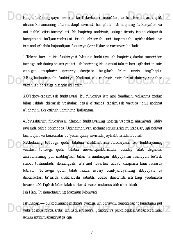 7Haq   to’lashning   qaysi   tizimini:   tarif   stavkalari ,   maoshlar,   tarifsiz   tizimni   asos   qilib
olishni  korxonaning  o’zi  mustaqil   ravishda  hal  qiladi.  Ish  haqining  funktsiyalari   va
uni   tashkil   etish   tamoyillari.   Ish   haqining   mohiyati,   uning   ijtimoiy   ishlab   chiqarish
bosqichlari   bo’lgan   mahsulot   ishlab   chiqarish ,   uni   taqsimlash,   ayirboshlash   va
iste’mol qilishda bajaradigan funktsiya (vazifa)larida namoyon bo’ladi:
1.Takror   hosil   qilish   funktsiyasi.   Mazkur   funktsiya   ish   haqining   davlat   tomonidan
tartibga solishning xususiyatlari, ish haqining ish kuchini takror hosil qilishni ta’min
etadigan   miqdorini   qonuniy   darajada   belgilash   bilan   uzviy   bog’liqdir.
2.Rag’batlantiruvchi   funktsiya.   Xodimni   o’z   mehnati,   natijalarini   doimiy   ravishda
yaxshilab borishga qiziqtirishi lozim.
3.O’lchov-taqsimlash   funktsiyasi.   Bu   funktsiya   iste’mol   fondlarini   yollanma   xodim
bilan   ishlab   chiqarish   vositalari   egasi   o’rtasida   taqsimlash   vaqtida   jonli   mehnat
o’lchovini aks ettirish uchun mo’ljallangan.
4.Joylashtirish   funktsiyasi.   Mazkur   funktsiyaning   hozirgi   vaqtdagi   ahamiyati   jiddiy
ravishda oshib bormoqda. Uning mohiyati mehnat resurslarini mintaqalar, iqtisodiyot
tarmoqlari va korxonalar bo’yicha qulay ravishda joylashtirishdan iborat.
5.Aholining   to’lovga   qodir   talabini   shakllantirish   funktsiyasi.   Bu   funktsiyaning
vazifasi   to’lovga   qodir   talabni   muvofiqlashtirishdir,   bunday   talab   deganda,
xaridorlarning   pul   mablag’lari   bilan   ta’minlangan   ehtiyojlarini   namoyon   bo’lish
shakli   tushuniladi,   shuningdek,   iste’mol   tovarlari   ishlab   chiqarish   ham   nazarda
tutiladi.   To’lovga   qodir   talab   ikkita   asosiy   omil-jamiyatning   ehtiyojlari   va
daromadlari   ta’sirida   shakllanishi   sababli,   bozor   sharoitida   ish   haqi   yordamida
tovarni taklif qilish bilan talab o’rtasida zarur mutanosiblik o’rnatiladi.
Ish Haqi Tushunchasining Mazmun Mohiyati
Ish haqqi  — bu xodimning mehnati evaziga ish beruvchi tomonidan to'lanadigan pul
yoki boshqa foydalardir. Ish haqi iqtisodiy, ijtimoiy va psixologik jihatdan xodimlar
uchun muhim ahamiyatga ega.