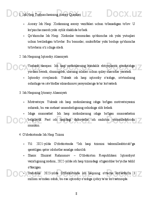 81. Ish Haqi Tushunchasining Asosiy Qismlari
 Asosiy   Ish   Haqi :   Xodimning   asosiy   vazifalari   uchun   to'lanadigan   to'lov.   U
ko'pincha maosh yoki oylik shaklida bo'ladi.
 Qo'shimcha   Ish   Haqi :   Xodimlar   tomonidan   qo'shimcha   ish   yoki   yutuqlari
uchun beriladigan to'lovlar. Bu bonuslar, mukofotlar  yoki  boshqa qo'shimcha
to'lovlarni o'z ichiga oladi.
2. Ish Haqining Iqtisodiy Ahamiyati
 Yashash   darajasi :   Ish   haqi   xodimlarning   kundalik   ehtiyojlarini   qondirishga
yordam beradi, shuningdek, ularning oilalari uchun qulay sharoitlar yaratadi.
 Iqtisodiy   rivojlanish :   Yuksak   ish   haqi   iqtisodiy   o'sishga,   iste'molning
oshishiga va iste'dodlar almashinuvi jarayonlariga ta'sir ko'rsatadi.
3. Ish Haqining Ijtimoiy Ahamiyati
 Motivatsiya :   Yuksak   ish   haqi   xodimlarning   ishga   bo'lgan   motivatsiyasini
oshiradi, bu esa mehnat unumdorligining oshishiga olib keladi.
 Ishga   munosabat :   Ish   haqi   xodimlarning   ishga   bo'lgan   munosabatini
belgilaydi.   Past   ish   haqidagi   shikoyatlar   ish   muhitini   yomonlashtirishi
mumkin.
4. O'zbekistonda Ish Haqi Tizimi
 Yil :   2021-yilda   O'zbekistonda   "Ish   haqi   tizimini   takomillashtirish"ga
qaratilgan qator islohotlar amalga oshirildi.
 Shaxs :   Shuxrat   Rahmonov   –   O'zbekiston   Respublikasi   Iqtisodiyot
vazirligining xodimi, 2022-yilda ish haqi tizimidagi o'zgarishlar bo'yicha tahlil
o'tkazgan.
 Statistika :   2023-yilda   O'zbekistonda   ish   haqining   o'rtacha   ko'rsatkichi   3
million so'mdan oshdi, bu esa iqtisodiy o'sishga ijobiy ta'sir ko'rsatmoqda. 