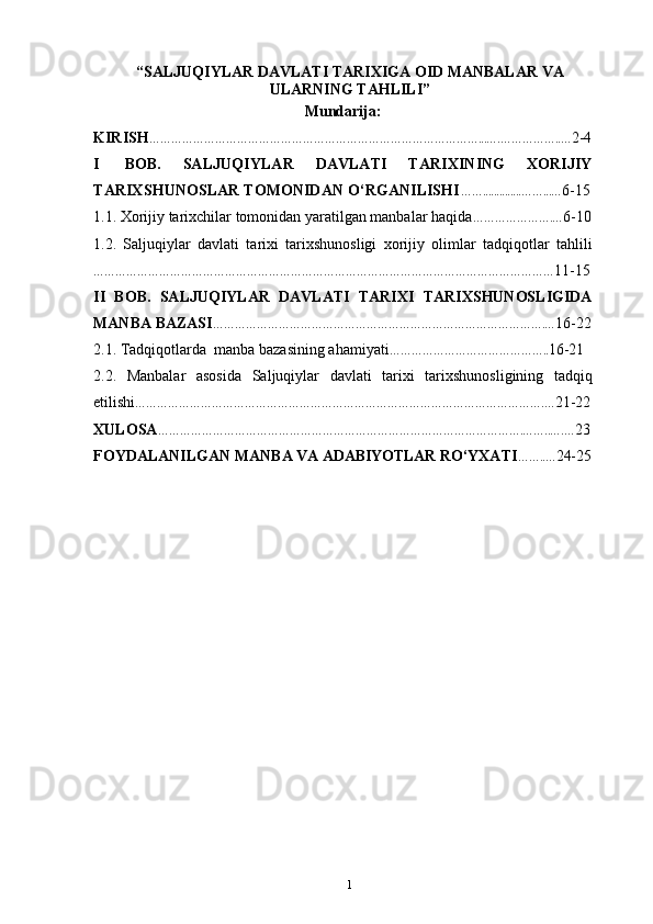 “ SALJUQIYLAR DAVLATI TARIXIGA OID MANBALAR VA
ULARNING TAHLILI ”
Mundarija:
KIRISH ………………………………………………………………………………...….……………..… 2-4
I   BОB.   SALJUQIYLAR   DAVLATI   TARIXINING   XORIJIY
TARIXSHUNOSLAR TOMONIDAN O‘RGANILISHI ……..............……...… 6-15
1.1. Xorijiy  tarixchilar tomonidan yaratilgan manbalar haqida ………………….… 6-10
1.2.   Saljuqiylar   davlati   tarixi   tarixshunosligi   xorijiy   olimlar   tadqiqotlar   tahlili
……………………………………………………………………………………………………………… 11-15
II   BOB.   SALJUQIYLAR   DAVLATI   TARIXI   TARIXSHUNOSLIGIDA
MANBA BAZASI ……………………………………………………………………………….… 16-22
2.1. Tadqiqotlarda   manba bazasining  ahamiyati …………………………………….. 16-21
2.2.   Manbalar   asosida   Saljuqiylar   davlati   tarixi   tarixshunosligining   tadqiq
etilishi ………………………………………………………………………………………………….… 21-22
ХULОSA ……………………………………………………………………………………….……..….… 23
FОYDALANILGAN   MANBA   VA  ADABIYOTLAR  RO‘YХATI ……..… 24-25
1 