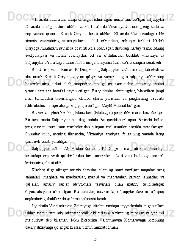 VII  asrda   uddasidan   chiqa  olmagan  ishni  ilgari   noma’lum  bo lgan  saljuqiylarʻ
XI   asrda   amalga   oshira   oldilar   va   VIII   asrlarda   Vizantiyadan   uning   eng   katta   va
eng   yaxshi   qismi   -   Kichik   Osiyoni   tortib   oldilar.   XI   asrda   Vizantiyadagi   ichki
siyosiy   vaziyatning   xususiyatlarini   tahlil   qilinarkan,   saljuqiy   turklari   Kichik
Osiyoga muntazam ravishda bostirib kela boshlagan davrdagi harbiy tashkilotning
evolyutsiyasi   va   holati   boshqacha.   XI   asr   o rtalaridan   boshlab   Vizantiya   va	
ʻ
Saljuqiylar o rtasidagi munosabatlarning mohiyatini ham ko rib chiqish kerak edi.	
ʻ ʻ
Bobda imperator Roman IV Diogenning Saljuqiylar davlatini mag lub etish va	
ʻ
shu   orqali   Kichik   Osiyoni   vayron   qilgan   va   vayron   qilgan   saljuqiy   turklarining
bosqinlarining   oldini   olish   maqsadida   amalga   oshirgan   uchta   harbiy   yurishlari
yetarli  darajada  batafsil  bayon etilgan. Bu yurishlar, shuningdek,  Manzikert  jangi
men   tomonidan   tasvirlangan,   chunki   ularni   yurishlar   va   janglarning   bevosita
ishtirokchisi - imperatorga eng yaqin bo lgan Maykl Attaliat ko rgan.	
ʻ ʻ
Bu  yerda  aytish  kerakki, Manzikert  (Malazgirt)  jangi   ikki  marta tasvirlangan.
Birinchi   marta   Saljuqiylar   haqidagi   bobda.   Bu   qasddan   qilingan.   Birinchi   holda,
jang   asosan   musulmon   manbalaridan   olingan   ma’lumotlar   asosida   tasvirlangan.
Shunday   qilib,   mening   fikrimcha,   Vizantiya   armiyasi   fojiasining   yanada   keng
qamrovli surati yaratilgan.
Saljuqiylar sultoni Alp Arslon Romanos IV Diogenni mag lub etib,  	
ʻ Vizantiya
tarixidagi   eng   yirik   qo shinlardan   biri   tomonidan   o z   davlati   hududiga  	
ʻ ʻ bostirib
kirishining oldini oldi.
Kitobda   tilga   olingan   tarixiy   shaxslar,   ularning   nomi   yozilgan   tangalar,   jang
sahnalari,   maqbara   va   maqbaralar,   masjid   va   madrasalar,   karvon   jannatlari   va
qal alar,   amaliy   san at   ob yektlari   tasvirlari   bilan   matnni   to ldiradigan	
ʼ ʼ ʼ ʻ
illyustratsiyalar   o rnatilgan.   Bu   obrazlar,   nazarimda,   saljuqiylar   davrini   to liqroq	
ʻ ʻ
anglashning shakllanishiga hissa qo shishi kerak.	
ʻ
Lyudmila Vladimirovna Zelenyaga   kitobni  nashrga tayyorlashda qilgan ulkan
ishlari   uchun   samimiy   minnatdorchilik   bildirishni   o zimning   burchim   va   yoqimli	
ʻ
majburiyat   deb   bilaman.   Men   Ekaterina   Valentinovna   Komarovaga   kitobning
badiiy dizayniga qo shgan hissasi uchun minnatdorman.	
ʻ
10