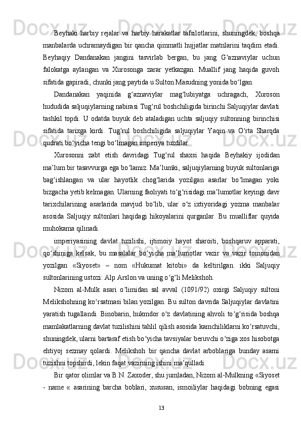 Beyhaki   harbiy   rejalar   va   harbiy   harakatlar   tafsilotlarini,   shuningdek,   boshqa
manbalarda uchramaydigan bir qancha qimmatli hujjatlar matnlarini taqdim etadi.
Beyhaqiy   Dandanakan   jangini   tasvirlab   bergan,   bu   jang   G aznaviylar   uchunʻ
falokatga   aylangan   va   Xurosonga   zarar   yetkazgan.   Muallif   jang   haqida   guvoh
sifatida gapiradi, chunki jang paytida u  Sulton Masudning yonida bo lgan.	
ʻ
Dandanakan   yaqinida   g aznaviylar   mag lubiyatga   uchragach,  	
ʻ ʻ Xuroson
hududida saljuqiylarning nabirasi Tug rul boshchiligida birinchi Saljuqiylar davlati	
ʻ
tashkil   topdi.   U   odatda   buyuk   deb   ataladigan   uchta   saljuqiy   sultonning   birinchisi
sifatida   tarixga   kirdi.   Tug rul   boshchiligida   saljuqiylar   Yaqin   va   O rta   Sharqda	
ʻ ʻ
qudrati bo yicha tengi bo lmagan imperiya tuzdilar.	
ʻ ʻ
Xurosonni   zabt   etish   davridagi   Tug rul   shaxsi   haqida  	
ʻ Beyhakiy   ijodidan
ma’lum bir tasavvurga ega bo lamiz. Ma’lumki, saljuqiylarning buyuk sultonlariga	
ʻ
bag ishlangan  	
ʻ va   ular   hayotlik   chog larida   yozilgan   asarlar   bo lmagan   yoki	ʻ ʻ
bizgacha yetib kelmagan. Ularning faoliyati to g risidagi ma lumotlar keyingi davr	
ʻ ʻ ʼ
tarixchilarining   asarlarida   mavjud   bo lib,   ular   o z   ixtiyoridagi   yozma   manbalar	
ʻ ʻ
asosida   Saljuqiy   sultonlari   haqidagi   hikoyalarini   qurganlar.   Bu   mualliflar   quyida
muhokama qilinadi.
imperiyasining   davlat   tuzilishi,   ijtimoiy   hayot   sharoiti,   boshqaruv   apparati,
qo shiniga   kelsak,   bu   masalalar   bo yicha   ma’lumotlar  	
ʻ ʻ vazir   va   vazir   tomonidan
yozilgan   «Siyoset»   –   nom   « Hukumat   kitobi»   da   keltirilgan.   ikki   Saljuqiy
sultonlarining ustozi: Alp Arslon va uning o g li Melikshoh.	
ʻ ʻ
Nizom   al-Mulk   asari   o limidan   sal   avval  	
ʻ (1091/92)   oxirgi   Saljuqiy   sultoni
Melikshohning ko rsatmasi bilan yozilgan. Bu sulton davrida Saljuqiylar davlatini	
ʻ
yaratish  tugallandi.  Binobarin,  hukmdor   o z  davlatining  ahvoli  to g risida  boshqa	
ʻ ʻ ʻ
mamlakatlarning davlat tuzilishini tahlil qilish asosida  kamchiliklarni ko rsatuvchi,	
ʻ
shuningdek, ularni bartaraf etish bo yicha tavsiyalar beruvchi o ziga xos hisobotga	
ʻ ʻ
ehtiyoj   sezmay   qolardi.   Melikshoh   bir   qancha   davlat   arboblariga   bunday   asarni
tuzishni topshirdi, lekin faqat vazirning ishini ma’qulladi.
Bir qator olimlar va B.N. Zaxoder, shu jumladan, Nizom al-Mulkning  «Siyoset
-   name   «   asarining   barcha   boblari,   xususan,   ismoiliylar   haqidagi   bobning   egasi
13