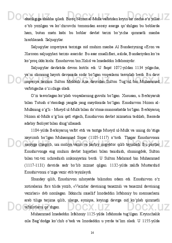 ekanligiga shubha qiladi. Biroq  Nizom al-Mulk vafotidan keyin bir necha o n yillarʻ
o tib   yozilgan   va   ko chiruvchi   tomonidan   asosiy   asarga   qo shilgan   bu   boblarda	
ʻ ʻ ʻ
ham,   butun   matn   kabi   bu   boblar   davlat   tarixi   bo yicha   qimmatli   manba	
ʻ
hisoblanadi. Saljuqiylar.
Saljuqiylar   imperiyasi   tarixiga   oid   muhim   manba   Al   Bundariyning   «Eron   va
Xuroson saljuqiylari tarixi» asaridir. Bu asar mualliflari, aslida, Bundariydan ko ra	
ʻ
ko proq ikki kishi: Enushirvon bin Xolid va Imadaddin Isfahoniydir.	
ʻ
Saljuqiylar   davlatida   devon   kotibi   edi.   U   faqat   1072-yildan   1134   yilgacha,
ya’ni olimning hayoti davomida sodir bo lgan voqealarni tasvirlab berdi. Bu davr	
ʻ
imperiya   tarixini   Sulton   Meliksh   Axa   davridan   Sulton   Tug rul   bin   Muhammad	
ʻ
vafotigacha o z ichiga oladi.	
ʻ
O zi tasvirlagan ko plab voqealarning guvohi bo lgan.  	
ʻ ʻ ʻ Xususan, u Berkiyaruk
bilan   Tutush   o rtasidagi   jangda   jang   maydonida   bo lgan.   Enushirvon   Nizom   al-	
ʻ ʻ
Mulkning o g li - Mueyd ul-Mulk bilan do stona munosabatda bo lgan. Berkiyaruq	
ʻ ʻ ʻ ʻ
Nizom al-Mulk o g lini qatl etgach, Enushirvon davlat xizmatini tashlab,  	
ʻ ʻ Basrada
adabiy faoliyat bilan shug ullanadi.	
ʻ
1104-yilda Berkiyaruq vafot  etdi  va taxtga Mueyd  ul-Mulk  va uning do stiga	
ʻ
xayrixoh   bo lgan   Muhammad   Sopar   (1105-1117)   o tirdi.   Thapar   Enushirvonni	
ʻ ʻ
saroyga chaqirib, uni   moliya vaziri va harbiy inspektor qilib tayinladi. Bu postlar
Enushirvonga   eng   muhim   davlat   hujjatlari   bilan   tanishish,   shuningdek,   Sulton
bilan   tez-tez   uchrashish   imkoniyatini   berdi.   U   Sulton   Mahmud   bin   Muhammad
(1117-1131)   davrida   sadr   bo lib   xizmat   qilgan.   1132-yilda   xalifa   Mustarshid	
ʻ
Enushirvonni o ziga vazir etib tayinlaydi.	
ʻ
Shunday   qilib,   Enushirvon   nihoyatda   bilimdon   odam   edi.   Enushirvon   o z	
ʻ
xotiralarini   fors   tilida   yozib,   «Vazirlar   davrining   tanazzuli   va   tanazzul   davrining
vazirlari»   deb   nomlagan.   Ikkinchi   muallif   Imodaddin   Isfahoniy   bu   memuarlarni
arab   tiliga   tarjima   qilib,   ularga,   ayniqsa,   keyingi   davrga   oid   ko plab   qimmatli	
ʻ
tafsilotlarni qo shgan.	
ʻ
Muhammad Imadaddin Isfahoniy 1125-yilda Isfahonda tug ilgan. Keyinchalik	
ʻ
oila   Bag dodga   ko chib   o tadi   va   Imodaddin   u   yerda   ta’lim   oladi.   U   1155-yilda	
ʻ ʻ ʻ
14