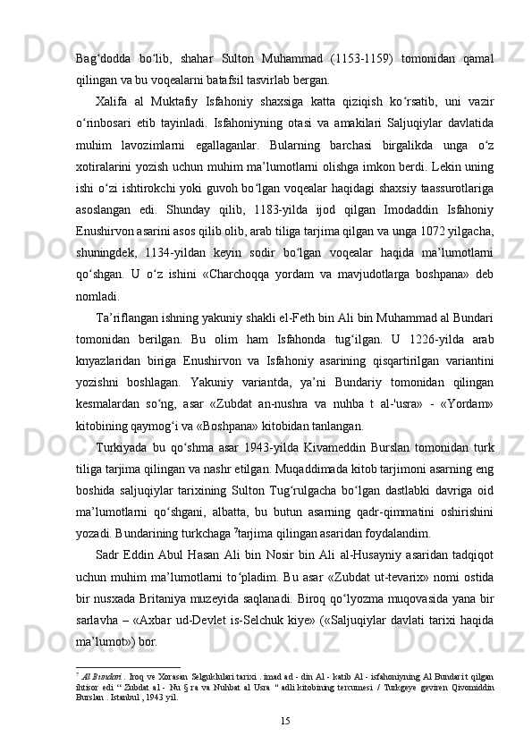 Bag dodda   bo lib,   shahar   Sulton   Muhammad   (1153-1159)   tomonidan   qamalʻ ʻ
qilingan va bu voqealarni batafsil tasvirlab bergan.
Xalifa   al   Muktafiy   Isfahoniy   shaxsiga   katta   qiziqish   ko rsatib,   uni   vazir	
ʻ
o rinbosari   etib   tayinladi.   Isfahoniyning   otasi   va   amakilari   Saljuqiylar   davlatida	
ʻ
muhim   lavozimlarni   egallaganlar.   Bularning   barchasi   birgalikda   unga   o z	
ʻ
xotiralarini yozish uchun muhim ma’lumotlarni olishga imkon berdi. Lekin uning
ishi o zi ishtirokchi yoki guvoh bo lgan voqealar haqidagi shaxsiy  taassurotlariga	
ʻ ʻ
asoslangan   edi.   Shunday   qilib,   1183-yilda   ijod   qilgan   Imodaddin   Isfahoniy
Enushirvon asarini asos qilib olib, arab tiliga tarjima qilgan va unga 1072 yilgacha,
shuningdek,   1134-yildan   keyin   sodir   bo lgan   voqealar   haqida   ma’lumotlarni	
ʻ
qo shgan.   U   o z   ishini   «Charchoqqa   yordam   va   mavjudotlarga   boshpana»   deb	
ʻ ʻ
nomladi.
Ta’riflangan ishning yakuniy shakli el-Feth bin Ali bin Muhammad al Bundari
tomonidan   berilgan.   Bu   olim   ham   Isfahonda   tug ilgan.   U   1226-yilda   arab	
ʻ
knyazlaridan   biriga   Enushirvon   va   Isfahoniy   asarining   qisqartirilgan   variantini
yozishni   boshlagan.   Yakuniy   variantda,   ya’ni   Bundariy   tomonidan   qilingan
kesmalardan   so ng,   asar   «Zubdat   an-nushra   va   nuhba   t   al-'usra»   -   «Yordam»	
ʻ
kitobining qaymog i 	
ʻ va «Boshpana» kitobidan tanlangan.
Turkiyada   bu   qo shma   asar  	
ʻ 1943-yilda   Kivameddin   Burslan   tomonidan   turk
tiliga tarjima qilingan va nashr etilgan. Muqaddimada kitob tarjimoni asarning eng
boshida   saljuqiylar   tarixining   Sulton   Tug rulgacha   bo lgan   dastlabki   davriga   oid	
ʻ ʻ
ma’lumotlarni   qo shgani,   albatta,   bu   butun   asarning   qadr-qimmatini   oshirishini	
ʻ
yozadi. Bundarining turkchaga  7
tarjima qilingan asaridan foydalandim.
Sadr   Eddin   Abul   Hasan   Ali   bin   Nosir   bin   Ali   al-Husayniy   asaridan   tadqiqot
uchun   muhim   ma’lumotlarni   to pladim.   Bu   asar  	
ʻ «Zubdat   ut-tevarix»   nomi   ostida
bir nusxada Britaniya muzeyida saqlanadi. Biroq qo lyozma muqovasida yana bir	
ʻ
sarlavha   –   «Axbar   ud-Devlet   is-Selchuk   kiye»   («Saljuqiylar   davlati   tarixi   haqida
ma’lumot») bor.
7
  Al Bundari .   Iroq ve Xorasan Selguklulari tarixi . imad ad - din Al - katib Al - isfahoniyning Al Bundari t qilgan
ihtisor   edi   “   Zubdat   al   -   Nu   §   ra   va   Nuhbat   al   Usra   "   adli   kitobining   tercumesi   /   Turkgeye   geviren   Qivomiddin
Burslan . Istanbul , 1943 yil.
15 