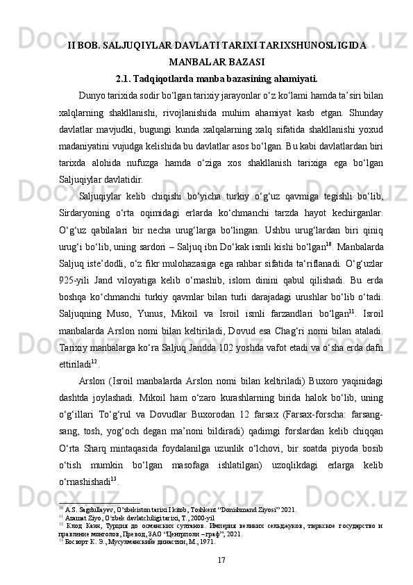 II BOB. SALJUQIYLAR DAVLATI TARIXI TARIXSHUNOSLIGIDA
MANBALAR BAZASI
2.1. Tadqiqotlarda  manba bazasining  ahamiyati.
Dunyo tarixida sodir bo‘lgan tarixiy jarayonlar o‘z ko‘lami hamda ta’siri bilan
xalqlarning   shakllanishi,   rivojlanishida   muhim   ahamiyat   kasb   etgan.   Shunday
davlatlar   mavjudki,   bugungi   kunda   xalqalarning   xalq   sifatida   shakllanishi   yoxud
madaniyatini vujudga kelishida bu davlatlar asos bo‘lgan. Bu kabi davlatlardan biri
tarixda   alohida   nufuzga   hamda   o‘ziga   xos   shakllanish   tarixiga   ega   bo‘lgan
Saljuqiylar davlatidir. 
Saljuqiylar   kelib   chiqishi   bo‘yicha   turkiy   o‘g‘uz   qavmiga   tegishli   bo‘lib,
Sirdaryoning   o‘rta   oqimidagi   еrlarda   ko‘chmanchi   tarzda   hayot   kechirganlar.
O‘g‘uz   qabilalari   bir   necha   urug‘larga   bo‘lingan.   Ushbu   urug‘lardan   biri   qiniq
urug‘i bo‘lib, uning sardori – Saljuq ibn Do‘kak ismli kishi bo‘lgan 10
. Manbalarda
Saljuq iste’dodli, o‘z fikr  mulohazasiga  ega  rahbar  sifatida ta‘riflanadi. O‘g‘uzlar
925-yili   Jand   viloyatiga   kelib   o‘rnashib,   islom   dinini   qabul   qilishadi.   Bu   еrda
boshqa   ko chmanchi   turkiy   qavmlar   bilan   turli   darajadagi   urushlar   bo‘lib   o‘tadi.ʻ
Saljuqning   Muso,   Yunus,   Mikoil   va   Isroil   ismli   farzandlari   bo‘lgan 11
.   Isroil
manbalarda   Arslon   nomi   bilan   keltiriladi,   Dovud   esa   Chag‘ri   nomi   bilan   ataladi.
Tarixiy manbalarga ko‘ra Saljuq Jandda 102 yoshda vafot etadi va o‘sha еrda dafn
ettiriladi 12
. 
Arslon   (Isroil   manbalarda   Arslon   nomi   bilan   keltiriladi)   Buxoro   yaqinidagi
dashtda   joylashadi.   Mikoil   ham   o‘zaro   kurashlarning   birida   halok   bo‘lib,   uning
o‘g‘illari   To‘g‘rul   va   Dovudlar   Buxorodan   12   farsax   (Farsax-forscha:   farsang-
sang,   tosh,   yog‘och   degan   ma’noni   bildiradi)   qadimgi   forslardan   kelib   chiqqan
O‘rta   Sharq   mintaqasida   foydalanilga   uzunlik   o‘lchovi,   bir   soatda   piyoda   bosib
o‘tish   mumkin   bo‘lgan   masofaga   ishlatilgan)   uzoqlikdagi   еrlarga   kelib
o‘rnashishadi 13
. 
10
 A.S. Sagdullayev, O’zbekiston tarixi I kitob, Toshkent “Donishmand Ziyosi” 2021.
11
 Azamat Ziyo, O zbek davlatchiligi tarixi, T., 2000-yil	
ʻ
12
  Клод   Каэн,   Турция   до   османских   султанов.   Империя   великих   сельджуков,   тюркское   государство   и
правление монголов, Превод, ЗАО “Центрполи – граф”, 2021.
13
 Босворт К. Э., Мусулманскийе династии, М., 1971.
17 