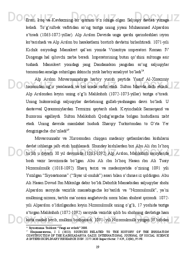 Eron,   Iroq   va   Kavkazning   bir   qismini   o‘z   ichiga   olgan   Saljuqiy   davlati   yuzaga
keladi.   To‘g‘rulbek   vafotidan   so‘ng   taxtga   uning   jiyani   Muhammad   Alparslon
o‘tiradi   (1063-1072-yillar).   Alp   Arslon   Davrida   unga   qarshi   qarindoshlari   isyon
ko‘tarishadi va Alp Arslon bu harakatlarni bostirib davlatni birlashtiradi. 1071-yili
Kichik   osiyodagi   Mansikert   qal’asi   yonida   Vizantiya   imperatori   Roman   IV
Diogenga   hal   qiluvchi   zarba   beradi.   Imperatorining   butun   qo‘shini   sultonga   asir
tushadi.   Mansikert   yonidagi   jang   Dandanakon   jangidan   so‘ng   saljuqiylar
tomonidan amalga oshirilgan ikkinchi yirik harbiy amaliyot bo‘ladi 16
. 
Alp   Arslon   Movarounnahrga   harbiy   yurish   paytida   Yusuf   Al-Xorazmiy
tomonidan   og‘ir   yaralanadi   va   tez   orada   vafot   etadi.   Sulton   Marvda   dafn   etiladi.
Alp   Arslondan   keyin   uning   o‘g‘li   Malikshoh   (1072-1073-yillar)   taxtga   o‘tiradi.
Uning   hukmronligi   saljuqiylar   davlatining   gullab-yashnagan   davri   bo‘ladi.   U
dastavval   Qoraxoniylardan   Termizni   qaytarib   oladi.   Keyinchalik   Samarqand   va
Buxoroni   egallaydi.   Sulton   Malikshoh   Qoshg‘argacha   bolgan   hududlarni   zabt
etadi.   Uning   davrida   mamlakat   hududi   Sharqiy   Turkistondan   to   O‘rta   Yer
dengizigacha cho‘ziladi 17
. 
Movarounnahr   va   Xurosondan   chiqqan   madaniy   qatlamlaridan   kishilarni
davlat ishlariga jalb etish boshlanadi. Shunday kishilardan biri Abu Ali ibn Is’hoq
bo‘lib  u  deyarli   30  yil   davomida  (1063-1092)   Alp  Arslon,   Malikshoh   saroylarida
bosh   vazir   lavozimida   bo‘lgan.   Abu   Ali   ibn   Is’hoq   Hasan   ibn   Ali   Tusiy
Nizomulmulk   (1018-1092)   Sharq   tarixi   va   madaniyatida   o‘zining   1091   yili
Yozilgan “Siyosatnoma” (“Siyar ul-muluk”) asari bilan o‘chmas iz qoldirgan. Abu
Ali Hasan Dovud Ibn Mikoilga dabir bo‘ldi.Dabirlik Mansabidan saljuqiylar shohi
Alparslon   saroyida   vazirlik   mansabigacha   ko‘tarildi   va   “Nizomulmulk”,   ya’ni
mulkning nizomi, tartibi ma’nosini anglatuvchi nomi bilan shuhrat qozondi. 1072-
yili   Alparslon   o‘ldirilgandan   keyin   Nizomulmulk   uning   o‘g‘li,   17   yoshida   taxtga
o‘tirgan Malikshoh (1072-1092) saroyida vazirlik qilib bu shohning davlatiga ham
katta madad berib, mulkini boshqaradi. 1091- yili Nizomulmulk yozgan 39 bobdan
16
 Siyosatnoma Toshkent “Yangi asr avlodi” 2008.
17
  Khujamuratovna,   J.   I.   (2023).   SOURCES   RELATED   TO   THE   HISTORY   OF   THE   IRRIGATION
CONSTRUCTION  OF  THE KASHKADARYA  OAZIS. INTERNATIONAL  JOURNAL OF SOCIAL SCIENCE
& INTERDISCIPLINARY RESEARCH ISSN: 2277-3630 Impact factor: 7.429, 12(06), 95-98.
19 