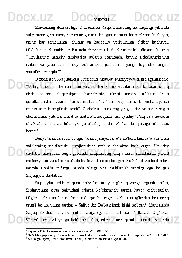 KIRISH
Mavzuning dolzarbligi.   O‘zbekiston  Respublikasining  mustaqilligi  yillarida
xalqimizning   manaviy   merosining   asosi   bo‘lgan   o‘tmish   tarix   e’tibor   kuchayib,
uning   har   tomonlama,   chuqur   va   haqqoniy   yoritilishiga   e’tibor   kuchaydi.
O‘zbеkistоn   Rеspublikasi   Birinchi   Prеzidеnti   I.  A. Karimоv  ta’kidlagandek,  tarix
“...millatning   haqiqiy   tarbiyasiga   aylanib   bormoqda,   buyuk   ajdodlarimizning
ishlari   va   jasoratlari   tarixiy   xotiramizni   jonlantirib   yangi   fuqorolik   ongini
shakillantirmoqda ” 1
.
O zbekiston   Respublikasi   Prezidenti   Shavkat   Mirziyoyev   ta’kidlaganlaridek:ʻ
“Milliy   tarixni   milliy   ruh   bilan   yaratish   kerak.   Biz   yoshlarimizni   tarixdan   saboq
olish,   xulosa   chiqarishga   o rgatishimiz,   ularni   tarixiy   tafakkur   bilan	
ʻ
qurollantirishimiz  zarur.  Tarix insititutini   bu fanni  rivojlantirish  bo yicha tayanch	
ʻ
muassasa   etib   belgilash   kerak”.  O zbekistonning   eng   yangi   tarixi   va   biz   erishgan	
ʻ
olamshumul yutuqlar mard va matonatli xalqimiz, har qanday to siq va sinovlarni	
ʻ
o z   kuchi   va   irodasi   bilan   yengib   o tishga   qodir   deb   baralla   aytishga   to la   asos	
ʻ ʻ ʻ
beradi 2
.
Dunyo tarixida sodir bo‘lgan tarixiy jarayonlar o‘z ko‘lami hamda ta’siri bilan
xalqlarning   shakllanishi,   rivojlanishida   muhim   ahamiyat   kasb   etgan.   Shunday
davlatlar   mavjudki,   bugungi   kunda   xalqalarning   xalq   sifatida   shakllanishi   yoxud
madaniyatini vujudga kelishida bu davlatlar asos bo‘lgan. Bu kabi davlatlardan biri
tarixda   alohida   nufuzga   hamda   o‘ziga   xos   shakllanish   tarixiga   ega   bo‘lgan
Saljuqiylar davlatidir. 
Saljuqiylar   kelib   chiqishi   bo‘yicha   turkiy   o‘g‘uz   qavmiga   tegishli   bo‘lib,
Sirdaryoning   o‘rta   oqimidagi   еrlarda   ko‘chmanchi   tarzda   hayot   kechirganlar.
O‘g‘uz   qabilalari   bir   necha   urug‘larga   bo‘lingan.   Ushbu   urug‘lardan   biri   qiniq
urug‘i bo‘lib, uning sardori – Saljuq ibn Do‘kak ismli kishi bo‘lgan 3
.   Manbalarda
Saljuq iste’dodli, o‘z fikr mulohazasiga  ega rahbar  sifatida ta‘riflanadi. O‘g‘uzlar
925-yili   Jand   viloyatiga   kelib   o‘rnashib,   islom   dinini   qabul   qilishadi.   Bu   еrda
1
 Каримов И.А. Тарихий хотирасиз келажак йул. -Т., 1998, 16-б.
2
 Sh.M.Mirziyoyevning “Erkin va farovon demokratik O zbekiston davlatini birgalikda barpo etamiz”- T.:2016,-B.5	
ʻ
3
 A.S. Sagdullayev, O’zbekiston tarixi I kitob, Toshkent “Donishmand Ziyosi” 2021.
2 