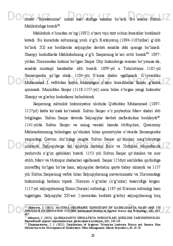 iborat   “Siyosatnoma”   nomli   asar   shohga   manzur   bo‘ladi.   Bu   asarni   Sulton
Malikshohga beradi 18
. 
Malikshoh o‘limidan so‘ng (1092) o‘zaro toju taxt uchun kurashlar boshlanib
ketadi.   Bu   kurashda   sultonning   yosh   o‘g‘li   Berkiyoruq   (1094-1105yillar)   g‘olib
bo‘ladi.   XII   asr   boshlarida   saljuqiylar   davlati   amalda   ikki   qismga   bo‘linadi.
Sharqiy   hududlarda   Malikshohning   o‘g‘li   Sanjarning   ta’siri   ortib   boradi 19
.   1097-
yildan Xurosondan hokimi bo‘lgan Sanjar  Oliy hukmdorga rasman bo‘ysunsa-da,
amalda   mustaqil   harakatlar   olib   boradi.   1099-yil   u   Tohiristonni   1102-yil
Samarqandni   qo‘lga   oladi.   1104-yili   G‘azna   shahri   egallanadi.   G‘iyosiddin
Muhammad   I   vafotidan   keyin   boshlangan   o‘zaro   kurashlarda   Sanjar   g‘alaba
qozonadi.   Muiziddin   Sanjar   (1118-1157-yil)   nomi   bilan   o‘tirgan   yangi   hukmdor
Sharqiy va g‘arbiy hududlarni birlashtiradi.
Sanjarning   sultonlik   hokimiyatini   olishida   Qutbiddin   Muhammad   (1097-
1127yil)   katta   ko‘mak   ko‘rsatadi.   Sulton   Sanjar   o‘z   poytaxtini   Marv   shahri   deb
belgilagan.   Sulton   Sanjar   davrida   Saljuqiylar   davlati   zaiflashishni   boshlaydi 20
.
1141-yilda   Sulton   Sanjar   va   uning   vassali   hamda   ittifoqchisi,   Qoraxoniy
Mahmudxonning   birlashgan   qo‘shinlari   bilan   qoraxitoylar   o‘rtasida   Samarqandni
yaqinidagi   Qatvon   cho‘lidagi   jangda   Sulton   Sanjar   qo‘shinlari   mag‘lubiyatga
uchraydi.   Saljuqiylarga   hal   qiluvchi   zarbani   Balx   va   Xuttalon   viloyatlarida
yashovchi   o‘g‘uz   qabilalari   beradi.   1153   yili   Sulton   Sanjar   qo‘shinlari   tor   mor
etilib, Marv va Nishopur shaharlari egallanadi. Sanjar 1156yil asirlikdan qochishga
muvaffaq   bo‘lgan   bo‘lsa   ham,   saljuqiylar   davlatini   qayta   tiklay   olmaydi   va   1157
yili Sulton Sanjarning vafoti bilan Saljuqiylarning movarounnahr va Xurosondagi
hukmronligi   barham   topadi.   Xuroson   o‘g uzlar   (o g uzlar)   tasarrufiga   kirgan.ʻ ʻ ʻ
1117-yil saljuqiylarning Shom (Suriya) sultonligi, 1187-yil Kermon sultonligi ham
tugatilgan.   Saljuqiylar   XII-asr   2-yarmidan   boshlab   g arbiy   saljuqiylarning   Iroq	
ʻ
18
  Jabbarova,   I.   (2023).   NATURAL-GEOGRAFIK   CONDITIONS   OF   KASHKADARYA   OASIS   AND   ITS
INFLUINCE  ON  IRRIGATION  SYSTEM.  International  Bulletin of  Applied  Science  and  Technology,  3(6),  685-
687.
19
  Jabbarova,   I.   (2023).   QASHQADARYO   IRRIGATSIYA   INSHOOTLARI   QURILISHI   TARIXSHUNOSLIGI.
Евразийский журнал социальных наук, философии и культуры, 3(6), 130-134.
20
  Khujamuratovna ,   J .   I .   (2022).   Contributions   of   Irrigators   Yekaterina   Isaakovna   Friesen   and   Somova   Nina
Nikolaevna to the Development of Kashkadarya Water Management. Miasto Przyszłości, 30, 18-20.
20 