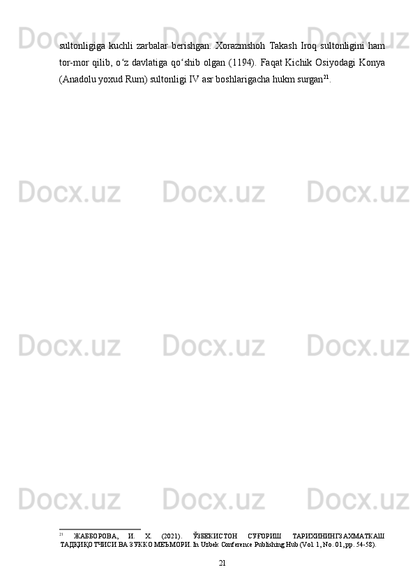 sultonligiga   kuchli   zarbalar   berishgan.   Xorazmshoh   Takash   Iroq   sultonligini   ham
tor-mor  qilib, o z davlatiga qo shib olgan (1194). Faqat Kichik Osiyodagi  Konyaʻ ʻ
(Anadolu yoxud Rum) sultonligi IV asr boshlarigacha hukm surgan 21
.
21
  ЖАББОРОВА,   И.   Х.   (2021).   ЎЗБЕКИСТОН   СУҒОРИШ   ТАРИХИНИНГЗАХМАТКАШ
ТАДҚИҚОТЧИСИ ВА ЗУККО МЕЪМОРИ. In Uzbek Conference Publishing Hub (Vol. 1, No. 01, pp. 54-58).
21 