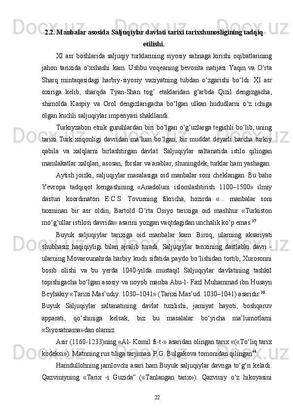 2.2. Manbalar asosida  Saljuqiylar  davlati tarixi tarixshunosligining tadqiq
etilishi.
XI   asr   boshlarida  saljuqiy   turklarining   siyosiy   sahnaga   kirishi   oqibatlarining
jahon   tarixida   o‘xshashi   kam.   Ushbu   voqeaning   bevosita   natijasi   Yaqin   va   O‘rta
Sharq   mintaqasidagi   harbiy-siyosiy   vaziyatning   tubdan   o‘zgarishi   bo‘ldi.   XI   asr
oxiriga   kelib,   sharqda   Tyan-Shan   tog   etaklaridan   g arbda   Qizil   dengizgacha,ʻ ʻ
shimolda   Kaspiy   va   Orol   dengizlarigacha   bo lgan   ulkan   hududlarni   o z   ichiga	
ʻ ʻ
olgan kuchli saljuqiylar imperiyasi shakllandi.
Turkiyzabon etnik guruhlardan biri bo lgan o g uzlarga tegishli bo lib, uning	
ʻ ʻ ʻ ʻ
tarixi   Turk   xoqonligi   davridan   ma lum   bo lgan,   bir   muddat   deyarli   barcha   turkiy	
ʼ ʻ
qabila   va   xalqlarni   birlashtirgan   davlat.   Saljuqiylar   saltanatida   istilo   qilingan
mamlakatlar xalqlari, asosan, forslar va arablar, shuningdek, turklar ham yashagan.
Aytish joizki, saljuqiylar masalasiga oid manbalar soni cheklangan. Bu baho
Yevropa   tadqiqot   kengashining   «Anadoluni   islomlashtirish   1100–1500»   ilmiy
dasturi   koordinatori   E.C.S.   Tovusning   fikricha,   hozirda   «...   manbalar   soni
taxminan   bir   asr   oldin,   Bartold   O rta   Osiyo   tarixiga   oid   mashhur   «Turkiston
ʻ
mo g ullar istilosi davrida» asarini yozgan vaqtdagidan unchalik ko p emas.	
ʻ ʻ ʻ 37
Buyuk   saljuqiylar   tarixiga   oid   manbalar   kam.   Biroq,   ularning   aksariyati
shubhasiz   haqiqiyligi   bilan   ajralib   turadi.   Saljuqiylar   tarixining   dastlabki   davri   -
ularning Movarounahrda harbiy kuch sifatida paydo bo lishidan tortib, Xurosonni	
ʻ
bosib   olishi   va   bu   yerda   1040-yilda   mustaqil   Saljuqiylar   davlatining   tashkil
topishigacha bo lgan asosiy va noyob manba Abu-l- Fazl Muhammad ibn Husayn	
ʻ
Beyhakiy «Tarixi Mas’udiy. 1030–1041» (Tarixi Mas’ud. 1030–1041) asaridir. 38.
Buyuk   Saljuqiylar   saltanatining   davlat   tuzilishi,   jamiyat   hayoti,   boshqaruv
apparati,   qo‘shiniga   kelsak,   biz   bu   masalalar   bo‘yicha   ma’lumotlarni
«Siyosatnama»dan olamiz.
Asir (1160-1233)ning «Al- Komil fi-t-» asaridan olingan tarix «(«To‘liq tarix
kodeksi»). Matnning rus tiliga tarjimasi P.G. Bulgakova tomonidan qilingan 44
.
Hamdullohning jamlovchi asari ham Buyuk saljuqiylar davriga to‘g‘ri keladi.
Qazviniyning   «Tarix   -i   Guzida”   («Tanlangan   tarix»).   Qazviniy   o z   hikoyasini	
ʻ
22