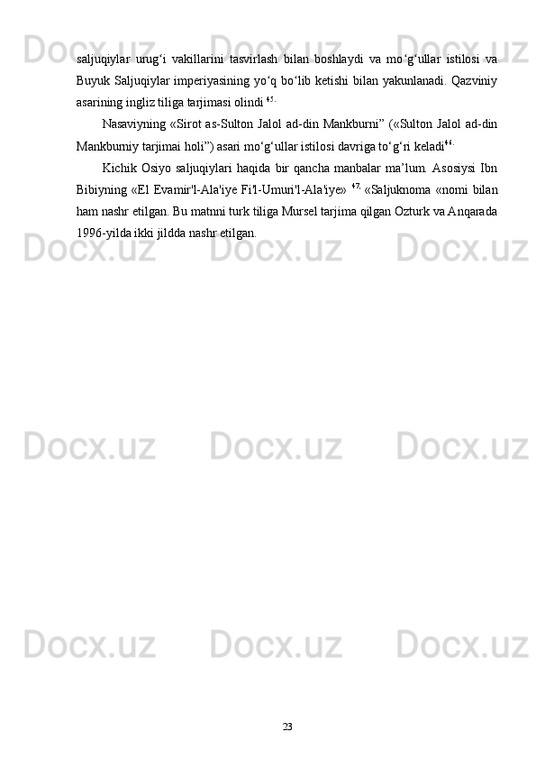 saljuqiylar   urug i   vakillarini   tasvirlash   bilan   boshlaydi   va   mo g ullar   istilosi   vaʻ ʻ ʻ
Buyuk Saljuqiylar imperiyasining yo q bo lib ketishi bilan yakunlanadi. Qazviniy	
ʻ ʻ
asarining ingliz tiliga tarjimasi olindi  45.
Nasaviyning   «Sirot   as-Sulton  Jalol   ad-din  Mankburni”   («Sulton   Jalol   ad-din
Mankburniy tarjimai holi”) asari mo‘g‘ullar istilosi davriga to‘g‘ri keladi 46.
Kichik   Osiyo   saljuqiylari   haqida   bir   qancha   manbalar   ma’lum.   Asosiysi   Ibn
Bibiyning   «El   Evamir'l-Ala'iye   Fi'l-Umuri'l-Ala'iye»   47,  
«Saljuknoma   «nomi   bilan
ham nashr etilgan. Bu matnni turk tiliga Mursel tarjima qilgan Ozturk va Anqarada
1996-yilda ikki jildda nashr etilgan.
23 