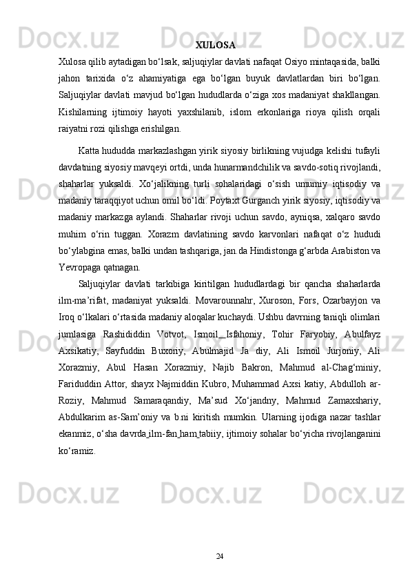 ХULОSA
Xulosa qilib aytadigan bo‘lsak, saljuqiylar davlati nafaqat Osiyo mintaqasida, balki
jahon   tarixida   o‘z   ahamiyatiga   ega   bo‘lgan   buyuk   davlatlardan   biri   bo‘lgan.
Saljuqiylar davlati mavjud bo‘lgan hududlarda o‘ziga xos madaniyat shakllangan.
Kishilarning   ijtimoiy   hayoti   yaxshilanib,   islom   erkonlariga   rioya   qilish   orqali
raiyatni rozi qilishga erishilgan.
Katta hududda markazlashgan yirik siyosiy birlikning vujudga kelishi tufayli
davdatning siyosiy mavqeyi ortdi, unda hunarmandchilik va savdo-sotiq rivojlandi,
shaharlar   yuksaldi.   Xo‘jalikning   turli   sohalaridagi   o‘sish   umumiy   iqtisodiy   va
madaniy taraqqiyot uchun omil bo‘ldi. Poytaxt Gurganch yirik siyosiy, iqtisodiy va
madaniy  markazga  aylandi.  Shaharlar   rivoji  uchun  savdo,   ayniqsa,   xalqaro  savdo
muhim   o‘rin   tuggan.   Xorazm   davlatining   savdo   karvonlari   nafaqat   o‘z   hududi
bo‘ylabgina emas, balki undan tashqariga, jan.da Hindistonga g‘arbda Arabiston va
Yevropaga qatnagan.
Saljuqiylar   davlati   tarkibiga   kiritilgan   hududlardagi   bir   qancha   shaharlarda
ilm-ma’rifat,   madaniyat   yuksaldi.   Movarounnahr,   Xuroson,   Fors,   Ozarbayjon   va
Iroq o‘lkalari o‘rtasida madaniy aloqalar kuchaydi. Ushbu davrning taniqli olimlari
jumlasiga   Rashididdin   Votvot,   Ismoil   Isfahoniy ,   Tohir   Faryobiy,   Abulfayz
Axsikatiy,   Sayfuddin   Buxoriy,   Abulmajid   Ja   diy,   Ali   Ismoil   Jurjoniy,   Ali
Xorazmiy,   Abul   Hasan   Xorazmiy,   Najib   Bakron,   Mahmud   al-Chag‘miniy,
Fariduddin   Attor,   shayx   Najmiddin   Kubro,   Muhammad   Axsi   katiy,   Abdulloh   ar-
Roziy,   Mahmud   Samaraqandiy,   Ma’sud   Xo‘jandny,   Mahmud   Zamaxshariy,
Abdulkarim   as-Sam’oniy   va   b.ni   kiritish   mumkin.   Ularning   ijodiga   nazar   tashlar
ekanmiz, o‘sha  davrda   ilm-fan   ham   tabiiy , ijtimoiy sohalar bo‘yicha rivojlanganini
ko‘ramiz.
24 