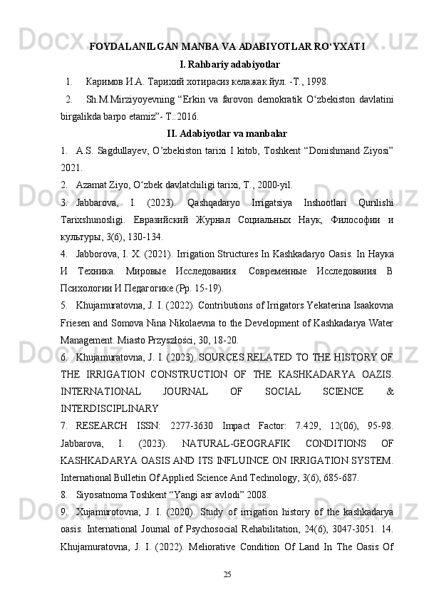 FОYDALANILGAN   MANBA   VA  ADABIYOTLAR  RO‘YХATI
I. Rahbariy adabiyotlar
1. Каримов И.А. Тарихий хотирасиз келажак йул. -Т., 1998.
2. Sh.M.Mirziyoyevning   “Erkin   va   farovon   demokratik   O zbekiston   davlatiniʻ
birgalikda barpo etamiz”- T.:2016.
II. Adabiyotlar va manbalar
1. A.S.   Sagdullayev,   O’zbekiston   tarixi   I   kitob,   Toshkent   “Donishmand   Ziyosi”
2021. 
2. Azamat Ziyo, O zbek davlatchiligi tarixi, T., 2000-yil. 	
ʻ
3. Jabbarova,   I.   (2023).   Qashqadaryo   Irrigatsiya   Inshootlari   Qurilishi
Tarixshunosligi.   Евразийский   Журнал   Социальных   Наук,   Философии   и
культуры, 3(6), 130-134. 
4. Jabborova, I. X. (2021). Irrigation Structures In Kashkadaryo Oasis. In   Наука
И   Техника.   Мировые   Исследования.   Современные   Исследования   В
Психологии И Педагогике ( Pp . 15-19).
5. Khujamuratovna, J. I. (2022). Contributions of Irrigators Yekaterina Isaakovna
Friesen and Somova Nina Nikolaevna to the Development of Kashkadarya Water
Management. Miasto Przyszłości, 30, 18-20. 
6. Khujamuratovna, J. I. (2023). SOURCES RELATED TO THE HISTORY OF
THE   IRRIGATION   CONSTRUCTION   OF   THE   KASHKADARYA   OAZIS.
INTERNATIONAL   JOURNAL   OF   SOCIAL   SCIENCE   &
INTERDISCIPLINARY 
7. RESEARCH   ISSN:   2277-3630   Impact   Factor:   7.429,   12(06),   95-98.
Jabbarova,   I.   (2023).   NATURAL-GEOGRAFIK   CONDITIONS   OF
KASHKADARYA OASIS AND ITS INFLUINCE ON IRRIGATION SYSTEM.
International Bulletin Of Applied Science And Technology, 3(6), 685-687. 
8. Siyosatnoma Toshkent “Yangi asr avlodi” 2008. 
9. Xujamurotovna,   J.   I.   (2020).   Study   of   irrigation   history   of   the   kashkadarya
oasis.   International   Journal   of   Psychosocial   Rehabilitation,   24(6),  3047-3051.  14.
Khujamuratovna,   J.   I.   (2022).   Meliorative   Condition   Of   Land   In   The   Oasis   Of
25 