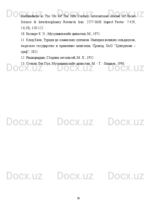 Kashkadarya   In   The   50s   Of   The   20th   Century.   International   Journal   Of   Social
Science   &   Interdisciplinary   Research   Issn:   2277-3630   Impact   Factor:   7.429,
11(10), 118-122. 
10. Босворт К. Э., Мусулманскийе династии, М., 1971. 
11. Клод Каэн, Турция до османских султанов. Империя великих сельджуков,
тюркское   государство   и   правление   монголов,   Превод,   ЗАО   “Центрполи   –
граф”, 2021. 
12. Рашидиддин, Сборник летописей, М. Л., 1952. 
13. Стенли Лен Пул, Мусулманскийе династии, М. - Т. - Бишкек, 1996. 
26 