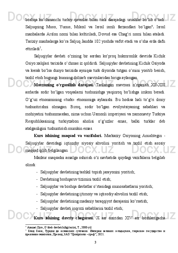 boshqa   ko chmanchi   turkiy   qavmlar   bilan   turli   darajadagi   urushlar   bo‘lib   o‘tadi.ʻ
Saljuqning   Muso,   Yunus,   Mikoil   va   Isroil   ismli   farzandlari   bo‘lgan 4
.   Isroil
manbalarda   Arslon   nomi   bilan   keltiriladi,   Dovud   esa   Chag‘ri   nomi   bilan   ataladi.
Tarixiy manbalarga ko‘ra Saljuq Jandda 102 yoshda vafot etadi va o‘sha еrda dafn
ettiriladi 5
.
Saljuqiylar   davlati   o‘zining   bir   asrdan   ko‘proq   hukmronlik   davrida   Kichik
Osiyo xalqlari tarixida o‘chmas iz qoldirdi. Saljuqiylar davlatining Kichik Osiyoda
va kerak bo‘lsa dunyo tarixida ayniqsa turk diyorida tutgan o‘rnini yoritib berish,
taxlil etish bugungi kunning dolzarb mavzularidan biriga aylangan.
Mavzuning   o‘rganilish   darajasi.   Tanlangan   mavzuni   o‘rganish   XII-XIII
asrlarda   sodir   bo‘lgan   voqealarni   tushunishga   yaqinroq   bo‘lishga   imkon   beradi.
O g uz   etnonimining   «turk»   etnonimiga   aylanishi.   Bu   hodisa   hali   to‘g‘ri   ilmiy	
ʻ ʻ
tushuntirishni   olmagan.   Biroq,   sodir   bo‘lgan   evolyutsiyaning   sabablari   va
mohiyatini tushunmasdan, nima uchun Usmonli imperiyasi va zamonaviy Turkiya
Respublikasining   turkiyzabon   aholisi   o‘g‘uzlar   emas,   balki   turklar   deb
atalganligini tushuntirish mumkin emas.
Kurs   ishining   maqsad   va   vazifalari.   Markaziy   Osiyoning   Anushtegin   -
Saljuqiylar   davridagi   iqtisodiy   siyosiy   ahvolini   yoritish   va   taxlil   etish   asosiy
maqsad qilib belgilangan.
Mazkur maqsadni amalga oshirish o‘z navbatida quydagi vazifalarni belgilab
olindi:
- Saljuqiylar davlatining tashkil topish jarayonini yoritish;
- Davlatning boshqaruv tizimini taxlil etish;
- Saljuqiylar va boshqa davlatlar o‘rtasidagi munosabatlarni yoritish;
- Saljuqiylar davlatining ijtimoiy va iqtisodiy ahvolini taxlil etish;
- Saljuqiylar davlatining madaniy taraqqiyot darajasini ko‘rsatish;
- Saljuqiylar davlati inqrozi sabablarini taxlil etish;
Kurs   ishining   davriy   chegarasi.   X   asr   oxiridan   XIV   asr   boshlarigacha
4
 Azamat Ziyo, O zbek davlatchiligi tarixi, T., 2000-yil	
ʻ
5
  Клод   Каэн,   Турция   до   османских   султанов.   Империя   великих   сельджуков,   тюркское   государство   и
правление монголов, Превод, ЗАО “Центрполи – граф”, 2021.
3 