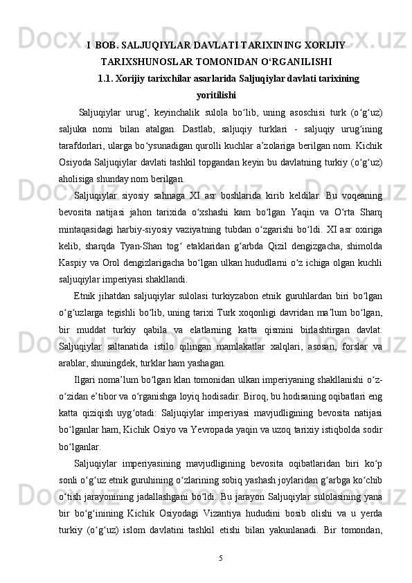 I   BОB.  SALJUQIYLAR DAVLATI TARIXINING XORIJIY
TARIXSHUNOSLAR TOMONIDAN O‘RGANILISHI
1.1. Xorijiy  tarixchilar asarlarida Saljuqiylar davlati tarixining
yoritilishi
Saljuqiylar   urug ,   keyinchalik   sulola   bo lib,   uning   asoschisi   turk   (o g uz)ʻ ʻ ʻ ʻ
saljuka   nomi   bilan   atalgan.   Dastlab,   saljuqiy   turklari   -   saljuqiy   urug ining	
ʻ
tarafdorlari, ularga bo ysunadigan qurolli kuchlar a’zolariga berilgan nom. Kichik	
ʻ
Osiyoda Saljuqiylar davlati tashkil topgandan keyin   bu davlatning turkiy (o g uz)	
ʻ ʻ
aholisiga shunday nom berilgan.
Saljuqiylar   siyosiy   sahnaga   XI   asr   boshlarida   kirib   keldilar.   Bu   voqeaning
bevosita   natijasi   jahon   tarixida   o xshashi   kam   bo lgan   Yaqin   va   O rta   Sharq	
ʻ ʻ ʻ
mintaqasidagi   harbiy-siyosiy   vaziyatning   tubdan   o zgarishi   bo ldi.   XI   asr   oxiriga	
ʻ ʻ
kelib,   sharqda   Tyan-Shan   tog   etaklaridan   g arbda   Qizil   dengizgacha,   shimolda	
ʻ ʻ
Kaspiy va Orol dengizlarigacha bo lgan ulkan hududlarni o z ichiga olgan kuchli	
ʻ ʻ
saljuqiylar imperiyasi shakllandi. 
Etnik   jihatdan   saljuqiylar   sulolasi   turkiyzabon   etnik   guruhlardan   biri   bo lgan	
ʻ
o g uzlarga  	
ʻ ʻ tegishli  bo lib, uning tarixi  Turk xoqonligi  davridan ma lum bo lgan,	ʻ ʼ ʻ
bir   muddat   turkiy   qabila   va   elatlarning   katta   qismini   birlashtirgan   davlat.
Saljuqiylar   saltanatida   istilo   qilingan   mamlakatlar   xalqlari,   asosan,   forslar   va
arablar, shuningdek, turklar ham yashagan.
Ilgari noma’lum bo lgan klan tomonidan ulkan imperiyaning shakllanishi  
ʻ o z-	ʻ
o zidan e’tibor va o rganishga loyiq hodisadir. Biroq, bu hodisaning oqibatlari eng	
ʻ ʻ
katta   qiziqish   uyg otadi:   Saljuqiylar   imperiyasi   mavjudligining   bevosita   natijasi	
ʻ
bo lganlar ham, Kichik Osiyo va Yevropada yaqin va uzoq tarixiy istiqbolda sodir	
ʻ
bo lganlar.
ʻ
Saljuqiylar   imperiyasining   mavjudligining   bevosita   oqibatlaridan   biri   ko p	
ʻ
sonli o g uz etnik guruhining 	
ʻ ʻ o zlarining sobiq yashash joylaridan g arbga ko chib	ʻ ʻ ʻ
o tish   jarayonining  jadallashgani   bo ldi.   Bu   jarayon   Saljuqiylar   sulolasining   yana	
ʻ ʻ
bir   bo g inining   Kichik   Osiyodagi   Vizantiya   hududini   bosib   olishi   va   u   yerda	
ʻ ʻ
turkiy   (o g uz)   islom   davlatini   tashkil   etishi   bilan   yakunlanadi.   Bir   tomondan,	
ʻ ʻ
5 