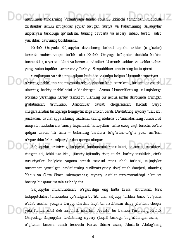 musulmon   turklarning   Vizantiyaga   tahdid   solishi,   ikkinchi   tomondan,   hududida
xristianlar   uchun   muqaddas   joylar   bo lgan   Suriya   va   Falastinning   Saljuqiylarʻ
imperiyasi   tarkibiga   qo shilishi,   buning   bevosita   va   asosiy   sababi   bo ldi.   salib	
ʻ ʻ
yurishlari davrining boshlanishi.
Kichik   Osiyoda   Saljuqiylar   davlatining   tashkil   topishi   turklar   (o g uzlar)	
ʻ ʻ
tarixida   muhim   voqea   bo ldi,   ular   Kichik   Osiyoga   to lqinlar   shaklida   ko cha	
ʻ ʻ ʻ
boshladilar, u yerda o zlari va bevosita avlodlari: Usmonli turklari va turklar uchun	
ʻ
yangi vatan topdilar. zamonaviy Turkiya Respublikasi aholisining katta qismi.
rivojlangan va istiqomat qilgan hududda vujudga kelgan Usmonli imperiyasi   -
o zining tashkil topish jarayonida saljuqiylardan ko p narsalarni, birinchi navbatda,	
ʻ ʻ
ularning   harbiy   tashkilotini   o zlashtirgan.   Aynan   Usmonlilarning   saljuqiylarga	
ʻ
o xshab   yaratilgan   harbiy   tashkiloti   ularning   bir   necha   asrlar   davomida   erishgan	
ʻ
g alabalarini   ta’minlab,   Usmonlilar   davlati   chegaralarini   Kichik   Osiyo
ʻ
chegaralaridan tashqariga kengaytirishga imkon berdi. Davlatning siyosiy tuzilishi,
jumladan, davlat apparatining tuzilishi, uning alohida bo linmalarining funksional	
ʻ
maqsadi, hududni ma’muriy taqsimlash tamoyillari, hatto  uzoq vaqt forscha bo lib	
ʻ
qolgan   davlat   tili   ham   –   bularning   barchasi   to g ridan-to g ri   yoki   ma’lum	
ʻ ʻ ʻ ʻ
o zgarishlar bilan saljuqiylardan qarzga olingan.	
ʻ
Saljuqiylar   tarixining   ko pgina   fundamental   masalalari,   xususan,   xarakteri,	
ʻ
chegaralari,   ichki   tuzilishi,   ijtimoiy-iqtisodiy   rivojlanishi,   harbiy   tashkiloti,   etnik
xususiyatlari   bo yicha   yagona   qarash   mavjud   emas.  	
ʻ aholi   tarkibi,   saljuqiylar
tomonidan   yaratilgan   davlatlarning   sivilizatsiyaviy   rivojlanish   darajasi,   ularning
Yaqin   va   O rta   Sharq   mintaqasidagi   siyosiy   kuchlar   muvozanatidagi   o rni   va	
ʻ ʻ
boshqa bir qator masalalar bo yicha.	
ʻ
Saljuqiylar   muammolarini   o rganishga   eng   katta   hissa,   shubhasiz,   turk	
ʻ
tadqiqotchilari   tomonidan   qo shilgan   bo lib,   ular  	
ʻ ʻ saljuqiy   turklari   tarixi   bo yicha	ʻ
o nlab   asarlar   yozgan.   Biroq,   ulardan   faqat   bir   nechtasini   ilmiy   jihatdan   chuqur	
ʻ
yoki   fundamental   deb   hisoblash   mumkin.   Avvalo,   bu   Usmon   Turonning   Kichik
Osiyodagi   Saljuqiylar   davlatining   siyosiy   (faqat)   tarixiga   bag ishlangan   asari;  	
ʻ -
o g uzlar   tarixini   ochib   beruvchi   Faruk   Sümer   asari;   Mustafo   Akdag ning	
ʻ ʻ ʻ
6 