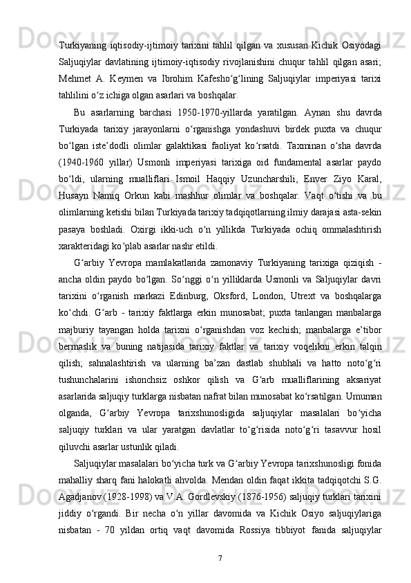 Turkiyaning   iqtisodiy-ijtimoiy   tarixini   tahlil   qilgan   va   xususan   Kichik   Osiyodagi
Saljuqiylar   davlatining   ijtimoiy-iqtisodiy   rivojlanishini   chuqur   tahlil   qilgan   asari;
Mehmet   A.   Keymen   va   Ibrohim   Kafesho g lining   Saljuqiylar   imperiyasi   tarixiʻ ʻ
tahlilini o z ichiga olgan asarlari va boshqalar.	
ʻ
Bu   asarlarning   barchasi   1950-1970-yillarda   yaratilgan.   Aynan   shu   davrda
Turkiyada   tarixiy   jarayonlarni   o rganishga   yondashuvi   birdek   puxta   va   chuqur	
ʻ
bo lgan   iste’dodli   olimlar   galaktikasi   faoliyat   ko rsatdi.   Taxminan   o sha   davrda	
ʻ ʻ ʻ
(1940-1960   yillar)   Usmonli   imperiyasi   tarixiga   oid   fundamental   asarlar   paydo
bo ldi,   ularning   mualliflari   Ismoil   Haqqiy   Uzuncharshili,   Enver   Ziyo   Karal,
ʻ
Husayn   Namiq   Orkun   kabi   mashhur   olimlar   va   boshqalar.   Vaqt   o tishi   va   bu	
ʻ
olimlarning ketishi bilan Turkiyada tarixiy tadqiqotlarning ilmiy darajasi asta-sekin
pasaya   boshladi.   Oxirgi   ikki-uch   o n   yillikda   Turkiyada   ochiq   ommalashtirish	
ʻ
xarakteridagi ko plab asarlar nashr etildi.	
ʻ
G arbiy   Yevropa   mamlakatlarida   zamonaviy   Turkiyaning   tarixiga   qiziqish  	
ʻ -
ancha   oldin   paydo   bo lgan.   So nggi   o n   yilliklarda   Usmonli   va   Saljuqiylar   davri	
ʻ ʻ ʻ
tarixini   o rganish  	
ʻ markazi   Edinburg,   Oksford,   London,   Utrext   va   boshqalarga
ko chdi.   G arb   -   tarixiy   faktlarga   erkin   munosabat;   puxta   tanlangan   manbalarga	
ʻ ʻ
majburiy   tayangan   holda   tarixni   o rganishdan   voz   kechish;   manbalarga   e’tibor	
ʻ
bermaslik   va   buning   natijasida   tarixiy   faktlar   va   tarixiy   voqelikni   erkin   talqin
qilish;   sahnalashtirish   va   ularning   ba’zan   dastlab   shubhali   va   hatto   noto g ri	
ʻ ʻ
tushunchalarini   ishonchsiz   oshkor   qilish   va   G arb   mualliflarining   aksariyat	
ʻ
asarlarida saljuqiy turklarga nisbatan nafrat bilan munosabat ko rsatilgan. Umuman	
ʻ
olganda,   G arbiy   Yevropa   tarixshunosligida   saljuqiylar   masalalari   bo yicha	
ʻ ʻ
saljuqiy   turklari   va   ular   yaratgan   davlatlar   to g risida   noto g ri   tasavvur   hosil	
ʻ ʻ ʻ ʻ
qiluvchi asarlar ustunlik qiladi.
Saljuqiylar masalalari bo yicha turk va G arbiy Yevropa tarixshunosligi fonida	
ʻ ʻ
mahalliy sharq   fani halokatli ahvolda. Mendan oldin faqat ikkita tadqiqotchi S.G.
Agadjanov (1928-1998) va V.A. Gordlevskiy (1876-1956) saljuqiy turklari tarixini
jiddiy   o rgandi.   Bir   necha   o n   yillar   davomida   va   Kichik   Osiyo   saljuqiylariga	
ʻ ʻ
nisbatan   -   70   yildan   ortiq   vaqt   davomida   Rossiya   tibbiyot   fanida   saljuqiylar
7 