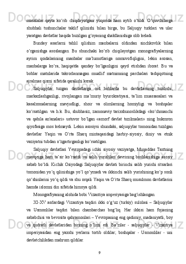 masalalar   qayta   ko rib   chiqilayotgani   yuqorida   ham   aytib   o tildi.   O quvchilargaʻ ʻ ʻ
shubhali   tushunchalar   taklif   qilinishi   bilan   birga,   bu   Saljuqiy   turklari   va   ular
yaratgan davlatlar haqida buzilgan g oyaning shakllanishiga olib keladi.	
ʻ
Bunday   asarlarni   tahlil   qilishim   manbalarni   oldindan   sinchkovlik   bilan
o rganishga   asoslangan.   Bu   shunchaki   ko rib   chiqilayotgan   monografiyalarning	
ʻ ʻ
ayrim   qoidalarining   manbalar   ma’lumotlariga   nomuvofiqligini,   lekin   asosan,
manbalarga   ko ra,   haqiqatda   qanday   bo lganligini   qayd   etishdan   iborat.  	
ʻ ʻ Bu   va
boblar   matnlarida   takrorlanmagan   muallif   matnimning   parchalari   tadqiqotning
ajralmas qismi sifatida qaralishi kerak.
Saljuqiylar   tuzgan   davlatlarga   oid   boblarda   bu   davlatlarning   tuzilishi,
markazlashganligi,   rivojlangan   ma muriy   byurokratiyasi,   ta lim   muassasalari   va	
ʼ ʼ
kasalxonalarning   mavjudligi,   shoir   va   olimlarning   homiyligi   va   boshqalar
ko rsatilgan.   va   h.k.   Bu,   shubhasiz,   zamonaviy   tarixshunoslikdagi   «ko chmanchi	
ʻ ʻ
va   qabila   an'analari»   ustuvor   bo lgan   «amorf   davlat   tuzilmalari»   ning   hukmron	
ʻ
qiyofasiga mos kelmaydi. Lekin asosiysi shundaki, saljuqiylar tomonidan tuzilgan
davlatlar   Yaqin   va   O rta   Sharq   mintaqasidagi   harbiy-siyosiy,   diniy   va   etnik	
ʻ
vaziyatni tubdan o zgartirganligi ko rsatilgan.	
ʻ ʻ
Saljuqiy   davlatlari   Yevropadagi   ichki   siyosiy   vaziyatga,   Muqaddas   Taxtning
mavqeiga   ham   ta’sir   ko rsatdi   va   salib   yurishlari   davrining   boshlanishiga   asosiy	
ʻ
sabab   bo ldi.   Kichik   Osiyodagi   Saljuqiylar   davlati   birinchi   salib   yurishi   ritsarlari	
ʻ
tomonidan yo q qilinishiga yo l qo ymadi va ikkinchi salib yurishining ko p sonli	
ʻ ʻ ʻ ʻ
qo shinlarini yo q qildi va shu orqali Yaqin va O rta Sharq musulmon davlatlarini	
ʻ ʻ ʻ
hamda islomni din sifatida himoya qildi.
Monografiyaning alohida bobi Vizantiya imperiyasiga bag ishlangan.	
ʻ
XI-XV   asrlardagi   Vizantiya   taqdiri   ikki   o g uz   (turkiy)   sulolasi   –   Saljuqiylar	
ʻ ʻ
va   Usmonlilar   taqdiri   bilan   chambarchas   bog liq.   Har   ikkisi   ham   fojianing	
ʻ
sababchisi va bevosita qahramonlari –  Yevropaning eng qadimiy, madaniyatli, boy
va   qudratli   davlatlaridan   birining   o limi   edi.   Ba’zilar   -   saljuqiylar   -   Vizantiya	
ʻ
imperiyasidan   eng   yaxshi   yerlarni   tortib   oldilar;   boshqalar   -   Usmonlilar   -   uni
davlatchilikdan mahrum qildilar.
9 