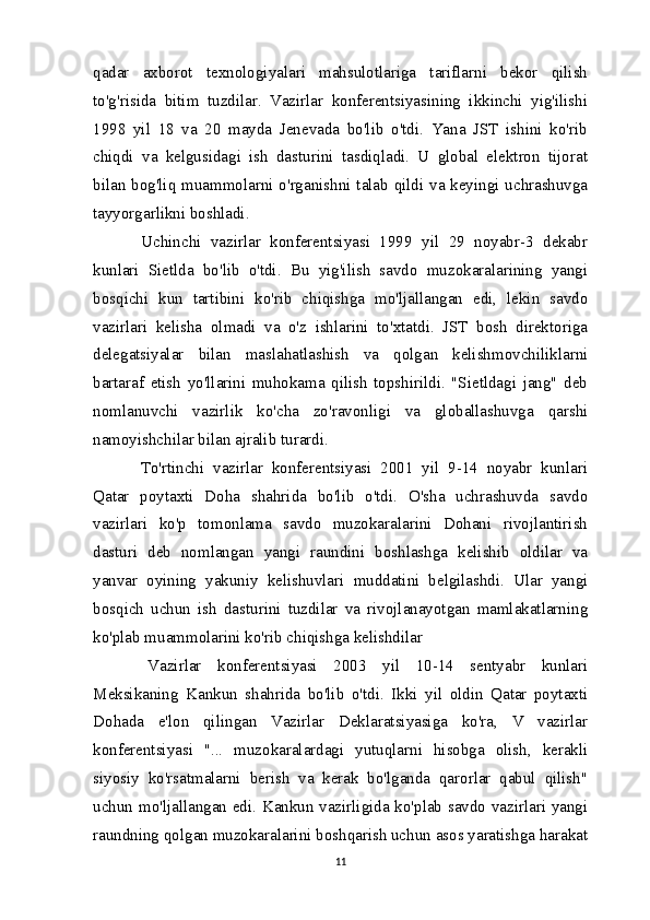 qadar   axborot   texnologiyalari   mahsulotlariga   tariflarni   bekor   qilish
to'g'risida   bitim   tuzdilar.   Vazirlar   konferentsiyasining   ikkinchi   yig'ilishi
1998   yil   18   va   20   mayda   Jenevada   bo'lib   o'tdi.   Yana   JST   ishini   ko'rib
chiqdi   va   kelgusidagi   ish   dasturini   tasdiqladi.   U   global   elektron   tijorat
bilan bog'liq muammolarni o'rganishni talab qildi va keyingi uchrashuvga
tayyorgarlikni boshladi.
  Uchinchi   vazirlar   konferentsiyasi   1999   yil   29   noyabr-3   dekabr
kunlari   Sietlda   bo'lib   o'tdi.   Bu   yig'ilish   savdo   muzokaralarining   yangi
bosqichi   kun   tartibini   ko'rib   chiqishga   mo'ljallangan   edi,   lekin   savdo
vazirlari   kelisha   olmadi   va   o'z   ishlarini   to'xtatdi.   JST   bosh   direktoriga
delegatsiyalar   bilan   maslahatlashish   va   qolgan   kelishmovchiliklarni
bartaraf   etish   yo'llarini   muhokama   qilish   topshirildi.   "Sietldagi   jang"   deb
nomlanuvchi   vazirlik   ko'cha   zo'ravonligi   va   globallashuvga   qarshi
namoyishchilar bilan ajralib turardi.
  To'rtinchi   vazirlar   konferentsiyasi   2001   yil   9-14   noyabr   kunlari
Qatar   poytaxti   Doha   shahrida   bo'lib   o'tdi.   O'sha   uchrashuvda   savdo
vazirlari   ko'p   tomonlama   savdo   muzokaralarini   Dohani   rivojlantirish
dasturi   deb   nomlangan   yangi   raundini   boshlashga   kelishib   oldilar   va
yanvar   oyining   yakuniy   kelishuvlari   muddatini   belgilashdi.   Ular   yangi
bosqich   uchun   ish   dasturini   tuzdilar   va   rivojlanayotgan   mamlakatlarning
ko'plab muammolarini ko'rib chiqishga kelishdilar
  Vazirlar   konferentsiyasi   2003   yil   10-14   sentyabr   kunlari
Meksikaning   Kankun   shahrida   bo'lib   o'tdi.   Ikki   yil   oldin   Qatar   poytaxti
Dohada   e'lon   qilingan   Vazirlar   Deklaratsiyasiga   ko'ra,   V   vazirlar
konferentsiyasi   "...   muzokaralardagi   yutuqlarni   hisobga   olish,   kerakli
siyosiy   ko'rsatmalarni   berish   va   kerak   bo'lganda   qarorlar   qabul   qilish"
uchun mo'ljallangan edi. Kankun vazirligida ko'plab savdo vazirlari yangi
raundning qolgan muzokaralarini boshqarish uchun asos yaratishga harakat
11 