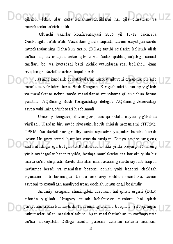 qilishdi,   lekin   ular   katta   kelishmovchiliklarni   hal   qila   olmadilar   va
muzokaralar to'xtab qoldi.
  Oltinchi   vazirlar   konferentsiyasi   2005   yil   13-18   dekabrda
Gonkongda bo'lib o'tdi. Vazirlikning asl maqsadi, davom etayotgan savdo
muzokaralarining   Doha   kun   tartibi   (DDA)   tartibi   rejalarini   kelishib   olish
bo'lsa   -da,   bu   maqsad   bekor   qilindi   va   a'zolar   qishloq   xo'jaligi,   sanoat
tariflari,   boj   va   kvotadagi   ba'zi   kichik   yutuqlarga   rozi   bo'lishdi.   -kam
rivojlangan davlatlar uchun bepul kirish
JSTning kundalik operatsiyalarini nazorat qiluvchi organ-har bir a'zo
mamlakat vakilidan iborat Bosh Kengash. Kengash odatda har oy yig'iladi
va   mamlakatlar   uchun   savdo   masalalarini   muhokama   qilish   uchun   forum
yaratadi.   AQShning   Bosh   Kengashdagi   delegati   AQShning   Jenevadagi
savdo vakilining o'rinbosari hisoblanadi.
  Umumiy   kengash,   shuningdek,   boshqa   ikkita   noyob   yig'ilishda
yig'iladi. Ulardan biri savdo siyosatini ko'rib chiqish mexanizmi (TPRM).
TPRM   a'zo   davlatlarning   milliy   savdo   siyosatini   yaqindan   kuzatib   borish
uchun   Urugvay   raundi   bitimlari   asosida   tuzilgan.   Dunyo   savdosining   eng
katta   ulushiga   ega   bo'lgan   to'rtta   davlat   har   ikki   yilda,   keyingi   16   ta   eng
yirik savdogarlar har to'rt yilda, boshqa mamlakatlar esa har olti yilda bir
marta ko'rib chiqiladi. Savdo sharhlari mamlakatning savdo siyosati haqida
ma'lumot   beradi   va   mamlakat   bozorni   ochish   yoki   bozorni   cheklash
siyosatini   olib   bormoqda.   Ushbu   ommaviy   imtihon   mamlakat   uchun
savdoni to'xtatadigan amaliyotlardan qochish uchun engil bosimdir.
  Umumiy   kengash,   shuningdek,   nizolarni   hal   qilish   organi   (DSB)
sifatida   yig'iladi.   Urugvay   raundi   kelishuvlari   nizolarni   hal   qilish
jarayonini ancha kuchaytirdi. Jarayonning birinchi bosqichi - jalb qilingan
hukumatlar   bilan   maslahatlashuv.   Agar   maslahatlashuv   muvaffaqiyatsiz
bo'lsa,   shikoyatchi   DSBga   nizolar   panelini   tuzishni   so'rashi   mumkin.
12 