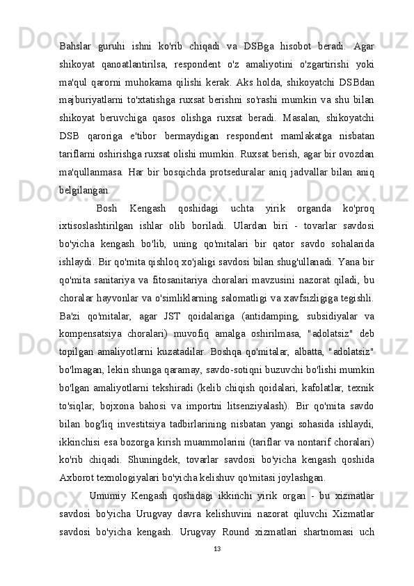 Bahslar   guruhi   ishni   ko'rib   chiqadi   va   DSBga   hisobot   beradi.   Agar
shikoyat   qanoatlantirilsa,   respondent   o'z   amaliyotini   o'zgartirishi   yoki
ma'qul   qarorni   muhokama   qilishi   kerak.   Aks   holda,   shikoyatchi   DSBdan
majburiyatlarni   to'xtatishga   ruxsat   berishni   so'rashi   mumkin   va   shu   bilan
shikoyat   beruvchiga   qasos   olishga   ruxsat   beradi.   Masalan,   shikoyatchi
DSB   qaroriga   e'tibor   bermaydigan   respondent   mamlakatga   nisbatan
tariflarni oshirishga ruxsat olishi mumkin. Ruxsat berish, agar bir ovozdan
ma'qullanmasa.   Har   bir   bosqichda   protseduralar   aniq   jadvallar   bilan   aniq
belgilangan.
  Bosh   Kengash   qoshidagi   uchta   yirik   organda   ko'proq
ixtisoslashtirilgan   ishlar   olib   boriladi.   Ulardan   biri   -   tovarlar   savdosi
bo'yicha   kengash   bo'lib,   uning   qo'mitalari   bir   qator   savdo   sohalarida
ishlaydi. Bir qo'mita qishloq xo'jaligi savdosi bilan shug'ullanadi. Yana bir
qo'mita   sanitariya   va   fitosanitariya   choralari   mavzusini   nazorat   qiladi,   bu
choralar hayvonlar va o'simliklarning salomatligi va xavfsizligiga tegishli.
Ba'zi   qo'mitalar,   agar   JST   qoidalariga   (antidamping,   subsidiyalar   va
kompensatsiya   choralari)   muvofiq   amalga   oshirilmasa,   "adolatsiz"   deb
topilgan   amaliyotlarni   kuzatadilar.   Boshqa   qo'mitalar,   albatta,   "adolatsiz"
bo'lmagan, lekin shunga qaramay, savdo-sotiqni buzuvchi bo'lishi mumkin
bo'lgan  amaliyotlarni  tekshiradi  (kelib  chiqish  qoidalari,  kafolatlar, texnik
to'siqlar,   bojxona   bahosi   va   importni   litsenziyalash).   Bir   qo'mita   savdo
bilan   bog'liq   investitsiya   tadbirlarining   nisbatan   yangi   sohasida   ishlaydi,
ikkinchisi esa bozorga kirish muammolarini (tariflar va nontarif choralari)
ko'rib   chiqadi.   Shuningdek,   tovarlar   savdosi   bo'yicha   kengash   qoshida
Axborot texnologiyalari bo'yicha kelishuv qo'mitasi joylashgan.
  Umumiy   Kengash   qoshidagi   ikkinchi   yirik   organ   -   bu   xizmatlar
savdosi   bo'yicha   Urugvay   davra   kelishuvini   nazorat   qiluvchi   Xizmatlar
savdosi   bo'yicha   kengash.   Urugvay   Round   xizmatlari   shartnomasi   uch
13