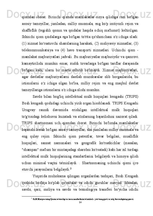 qismdan   iborat.   Birinchi   qismda   mamlakatlar   rioya   qilishga   rozi   bo'lgan
asosiy   tamoyillar,   jumladan,   milliy   muomala,   eng   ko'p   imtiyozli   rejim   va
shaffoflik   (tegishli   qonun   va   qoidalar   haqida   ochiq   ma'lumot)   keltirilgan.
Ikkinchi qism qoidalarga ega bo'lgan to'rtta qo'shimchani o'z ichiga oladi:
(1) xizmat ko'rsatuvchi shaxslarning harakati, (2) moliyaviy xizmatlar, (3)
telekommunikatsiya   va   (4)   havo   transporti   xizmatlari.   Uchinchi   qism   -
mamlakat majburiyatlari jadvali. Bu majburiyatlar majburiydir va qamrovi
kamaytirilishi   mumkin   emas,   xuddi   tovarlarga   bo'lgan   tariflar   darajasida
bo'lgani   kabi,   ularni   bir   marta   oshirib   bo'lmaydi.   Xizmat   majburiyatlari,
agar   davlatlar   majburiyatlarni   dastlab   muzokaralar   olib   borganlarida,   bu
istisnolarni   o'z   ichiga   olgan   bo'lsa,   milliy   rejim   va   eng   maqbul   davlat
tamoyillariga istisnolarni o'z ichiga olishi mumkin.
  Savdo   bilan   bog'liq   intellektual   mulk   huquqlari   kengashi   (TRIPS)
Bosh kengash qoshidagi uchinchi yirik organ hisoblanadi. TRIPS Kengashi
Urugvay   raundi   davomida   erishilgan   intellektual   mulk   huquqlari
to'g'risidagi  kelishuvni kuzatadi  va  a'zolarning bajarilishini nazorat qiladi.
TRIPS   shartnomasi   uch   qismdan   iborat.   Birinchi   bo'limda   mamlakatlar
bajarishi kerak bo'lgan asosiy tamoyillar, shu jumladan milliy muomala va
eng   qulay   rejim.   Ikkinchi   qism   patentlar,   tovar   belgilari,   mualliflik
huquqlari,   sanoat   namunalari   va   geografik   ko'rsatkichlar   (masalan,
"shampan" ma'lum bir mintaqadagi sharobni ko'rsatadi) kabi har xil turdagi
intellektual   mulk   huquqlarining   standartlarini   belgilaydi   va   himoya   qilish
uchun   minimal   vaqtni   ta'minlaydi.   .   Shartnomaning   uchinchi   qismi   ijro
etuvchi jarayonlarni belgilaydi. 3
  Yuqorida   muhokama   qilingan   organlardan   tashqari,   Bosh   Kengash
qoshida   boshqa   ko'plab   qo'mitalar   va   ishchi   guruhlar   mavjud.   Masalan,
savdo,   qarz,   moliya   va   savdo   va   texnologiya   transferi   bo'yicha   ishchi
3
  Sh.M.Mirziyoevning Qonun ustuvorligi va inson manfaatlarini ta'minlash - yurt taraqqiyoti va xalq farovonligining garovi.
14