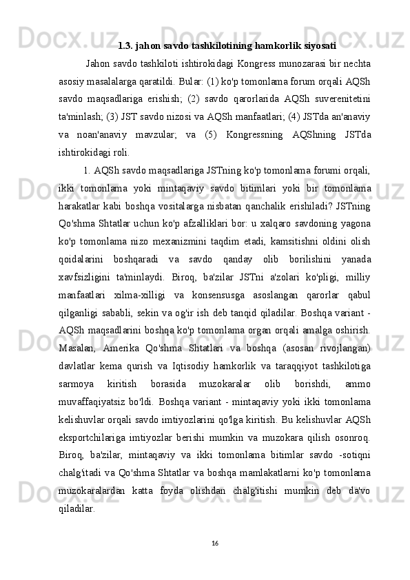 1.3. jahon savdo tashkilotining hamkorlik siyosati
 Jahon savdo tashkiloti ishtirokidagi Kongress munozarasi bir nechta
asosiy masalalarga qaratildi. Bular: (1) ko'p tomonlama forum orqali AQSh
savdo   maqsadlariga   erishish;   (2)   savdo   qarorlarida   AQSh   suverenitetini
ta'minlash; (3) JST savdo nizosi va AQSh manfaatlari; (4) JSTda an'anaviy
va   noan'anaviy   mavzular;   va   (5)   Kongressning   AQShning   JSTda
ishtirokidagi roli.
1. AQSh savdo maqsadlariga JSTning ko'p tomonlama forumi orqali,
ikki   tomonlama   yoki   mintaqaviy   savdo   bitimlari   yoki   bir   tomonlama
harakatlar   kabi   boshqa   vositalarga   nisbatan   qanchalik   erishiladi?   JSTning
Qo'shma Shtatlar uchun ko'p afzalliklari bor: u xalqaro savdoning yagona
ko'p   tomonlama   nizo   mexanizmini   taqdim   etadi,   kamsitishni   oldini   olish
qoidalarini   boshqaradi   va   savdo   qanday   olib   borilishini   yanada
xavfsizligini   ta'minlaydi.   Biroq,   ba'zilar   JSTni   a'zolari   ko'pligi,   milliy
manfaatlari   xilma-xilligi   va   konsensusga   asoslangan   qarorlar   qabul
qilganligi sababli, sekin va og'ir ish deb tanqid qiladilar. Boshqa variant -
AQSh maqsadlarini boshqa ko'p tomonlama organ orqali amalga oshirish.
Masalan,   Amerika   Qo'shma   Shtatlari   va   boshqa   (asosan   rivojlangan)
davlatlar   kema   qurish   va   Iqtisodiy   hamkorlik   va   taraqqiyot   tashkilotiga
sarmoya   kiritish   borasida   muzokaralar   olib   borishdi,   ammo
muvaffaqiyatsiz  bo'ldi.   Boshqa  variant  -   mintaqaviy   yoki  ikki   tomonlama
kelishuvlar orqali savdo imtiyozlarini qo'lga kiritish. Bu kelishuvlar AQSh
eksportchilariga   imtiyozlar   berishi   mumkin   va   muzokara   qilish   osonroq.
Biroq,   ba'zilar,   mintaqaviy   va   ikki   tomonlama   bitimlar   savdo   -sotiqni
chalg'itadi  va  Qo'shma Shtatlar va boshqa  mamlakatlarni ko'p  tomonlama
muzokaralardan   katta   foyda   olishdan   chalg'itishi   mumkin   deb   da'vo
qiladilar.
16 