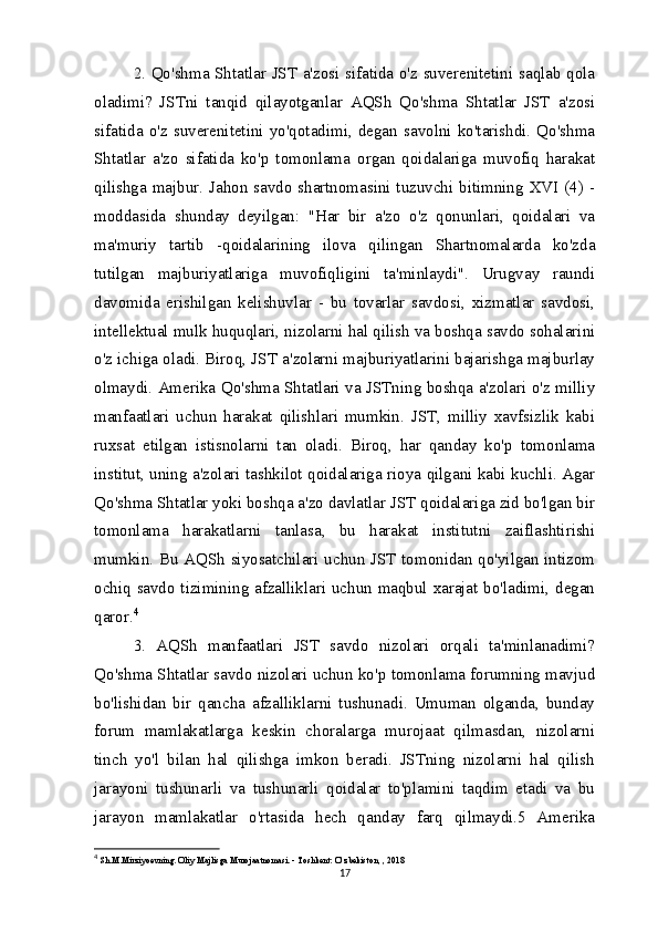 2. Qo'shma Shtatlar JST a'zosi sifatida o'z suverenitetini saqlab qola
oladimi?   JSTni   tanqid   qilayotganlar   AQSh   Qo'shma   Shtatlar   JST   a'zosi
sifatida   o'z   suverenitetini   yo'qotadimi,   degan   savolni   ko'tarishdi.   Qo'shma
Shtatlar   a'zo   sifatida   ko'p   tomonlama   organ   qoidalariga   muvofiq   harakat
qilishga majbur. Jahon savdo shartnomasini tuzuvchi bitimning XVI (4) -
moddasida   shunday   deyilgan:   "Har   bir   a'zo   o'z   qonunlari,   qoidalari   va
ma'muriy   tartib   -qoidalarining   ilova   qilingan   Shartnomalarda   ko'zda
tutilgan   majburiyatlariga   muvofiqligini   ta'minlaydi".   Urugvay   raundi
davomida   erishilgan   kelishuvlar   -   bu   tovarlar   savdosi,   xizmatlar   savdosi,
intellektual mulk huquqlari, nizolarni hal qilish va boshqa savdo sohalarini
o'z ichiga oladi. Biroq, JST a'zolarni majburiyatlarini bajarishga majburlay
olmaydi. Amerika Qo'shma Shtatlari va JSTning boshqa a'zolari o'z milliy
manfaatlari   uchun   harakat   qilishlari   mumkin.   JST,   milliy   xavfsizlik   kabi
ruxsat   etilgan   istisnolarni   tan   oladi.   Biroq,   har   qanday   ko'p   tomonlama
institut, uning a'zolari tashkilot qoidalariga rioya qilgani kabi kuchli. Agar
Qo'shma Shtatlar yoki boshqa a'zo davlatlar JST qoidalariga zid bo'lgan bir
tomonlama   harakatlarni   tanlasa,   bu   harakat   institutni   zaiflashtirishi
mumkin. Bu AQSh siyosatchilari uchun JST tomonidan qo'yilgan intizom
ochiq savdo tizimining afzalliklari uchun maqbul xarajat bo'ladimi, degan
qaror. 4
3.   AQSh   manfaatlari   JST   savdo   nizolari   orqali   ta'minlanadimi?
Qo'shma Shtatlar savdo nizolari uchun ko'p tomonlama forumning mavjud
bo'lishidan   bir   qancha   afzalliklarni   tushunadi.   Umuman   olganda,   bunday
forum   mamlakatlarga   keskin   choralarga   murojaat   qilmasdan,   nizolarni
tinch   yo'l   bilan   hal   qilishga   imkon   beradi.   JSTning   nizolarni   hal   qilish
jarayoni   tushunarli   va   tushunarli   qoidalar   to'plamini   taqdim   etadi   va   bu
jarayon   mamlakatlar   o'rtasida   hech   qanday   farq   qilmaydi.5   Amerika
4
  Sh.M.Mirziyoevning. Oliy Majlisga Murojaatnomasi. - Toshkent: O‘zbekiston, , 2018
17 