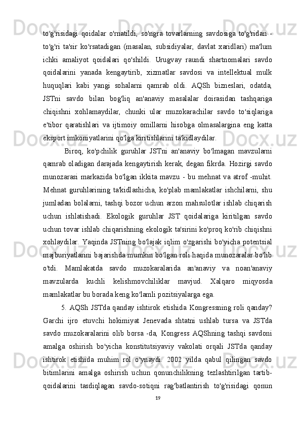 to'g'risidagi   qoidalar   o'rnatildi,   so'ngra   tovarlarning   savdosiga   to'g'ridan   -
to'g'ri   ta'sir   ko'rsatadigan   (masalan,   subsidiyalar,   davlat   xaridlari)   ma'lum
ichki   amaliyot   qoidalari   qo'shildi.   Urugvay   raundi   shartnomalari   savdo
qoidalarini   yanada   kengaytirib,   xizmatlar   savdosi   va   intellektual   mulk
huquqlari   kabi   yangi   sohalarni   qamrab   oldi.   AQSh   bizneslari,   odatda,
JSTni   savdo   bilan   bog'liq   an'anaviy   masalalar   doirasidan   tashqariga
chiqishni   xohlamaydilar,   chunki   ular   muzokarachilar   savdo   to'siqlariga
e'tibor   qaratishlari   va   ijtimoiy   omillarni   hisobga   olmasalargina   eng   katta
eksport imkoniyatlarini qo'lga kiritishlarini ta'kidlaydilar.
  Biroq,   ko'pchilik   guruhlar   JSTni   an'anaviy   bo'lmagan   mavzularni
qamrab oladigan darajada kengaytirish kerak, degan fikrda. Hozirgi savdo
munozarasi   markazida   bo'lgan   ikkita   mavzu   -   bu   mehnat   va   atrof   -muhit.
Mehnat   guruhlarining   ta'kidlashicha,   ko'plab   mamlakatlar   ishchilarni,   shu
jumladan bolalarni, tashqi bozor uchun arzon mahsulotlar ishlab chiqarish
uchun   ishlatishadi.   Ekologik   guruhlar   JST   qoidalariga   kiritilgan   savdo
uchun tovar ishlab chiqarishning ekologik ta'sirini ko'proq ko'rib chiqishni
xohlaydilar. Yaqinda JSTning bo'lajak iqlim o'zgarishi bo'yicha potentsial
majburiyatlarini bajarishda mumkin bo'lgan roli haqida munozaralar bo'lib
o'tdi.   Mamlakatda   savdo   muzokaralarida   an'anaviy   va   noan'anaviy
mavzularda   kuchli   kelishmovchiliklar   mavjud.   Xalqaro   miqyosda
mamlakatlar bu borada keng ko'lamli pozitsiyalarga ega.
5.  AQSh  JSTda  qanday  ishtirok etishida Kongressning  roli  qanday?
Garchi   ijro   etuvchi   hokimiyat   Jenevada   shtatni   ushlab   tursa   va   JSTda
savdo   muzokaralarini   olib   borsa   -da,   Kongress   AQShning   tashqi   savdoni
amalga   oshirish   bo'yicha   konstitutsiyaviy   vakolati   orqali   JSTda   qanday
ishtirok   etishida   muhim   rol   o'ynaydi.   2002   yilda   qabul   qilingan   savdo
bitimlarini   amalga   oshirish   uchun   qonunchilikning   tezlashtirilgan   tartib-
qoidalarini   tasdiqlagan   savdo-sotiqni   rag'batlantirish   to'g'risidagi   qonun
19