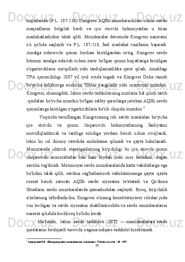 hujjatlarida (P.L.  107-210) Kongress AQSh  muzokarachilari  uchun  savdo
maqsadlarini   belgilab   berdi   va   ijro   etuvchi   hokimiyatdan   u   bilan
maslahatlashishni   talab   qildi.   Muzokaralar   davomida   Kongress   nazoratni
o'z   qo'lida   saqlaydi   va   P.L.   107-210,   faol   maslahat   vazifasini   bajaradi.
Amalga   oshiruvchi   qonun   loyihasi   kiritilgandan   so'ng,   Kongress   savdo
bitimini   amalga   oshirish   uchun   zarur   bo'lgan   qonun   hujjatlariga   kiritilgan
o'zgartirishlarni   ma'qullash   yoki   tasdiqlamaslikka   qaror   qiladi.   Amaldagi
TPA   qonunchiligi   2007   yil   iyul   oyida   tugadi   va   Kongress   Doha   raundi
bo'yicha   kelishuvga   erishilsa,   TPAni   yangilashi   yoki   uzaytirishi   mumkin.
Kongress, shuningdek, Jahon savdo tashkilotining nizolarni hal qilish tartib
-qoidalari bo'yicha mumkin bo'lgan salbiy qarorlarga javoban AQSh savdo
qonunlariga kiritilgan o'zgartirishlarni ko'rib chiqishi mumkin. 5
  Yuqorida  tavsiflangan  Kongressning  roli  savdo  masalalari  bo'yicha
ijro   etuvchi   va   qonun   chiqaruvchi   hokimiyatlarning   faoliyatini
muvofiqlashtirish   va   tartibga   solishga   yordam   berish   uchun   rivojlandi,
lekin   bu   rol   doimiy   ravishda   muhokama   qilinadi   va   qayta   baholanadi.
Munozarada   ishtirok   etayotganlarning   ko'pchiligi   bu   ijro   etuvchi-qonun
chiqaruvchi   munosabatlar   hali   ham   foydali   yoki   mos   keladimi,   degan
savolni tug'diradi. Ma'muriyat savdo muzokaralarida katta vakolatlarga ega
bo'lishni   talab   qilib,   savdoni   rag'batlantirish   vakolatxonasiga   qayta   -qayta
ruxsat   berish   zarurati   AQSh   savdo   siyosatini   to'xtatadi   va   Qo'shma
Shtatlarni savdo muzokaralarida qatnashishdan saqlaydi. Biroq, ko'pchilik
a'zolarning   ta'kidlashicha,   Kongress   o'zining   konstitutsiyaviy   rolidan   juda
voz kechgan va savdo siyosatini shakllantirishda va savdo muzokaralarini
nazorat qilishda kuchliroq bo'lishi kerak.
Ma lumki,   Jahon   savdo   tashkiloti   (JST)   —ʼ   mamlakatlararo   savdo
qoidalarini boshqarib turuvchi yagona xalqaro tashkilot hisoblanadi.
5
  Авдокушин Е.Ф. «Международные экономические отнашения». Учебное пособие – М.: 1997
20