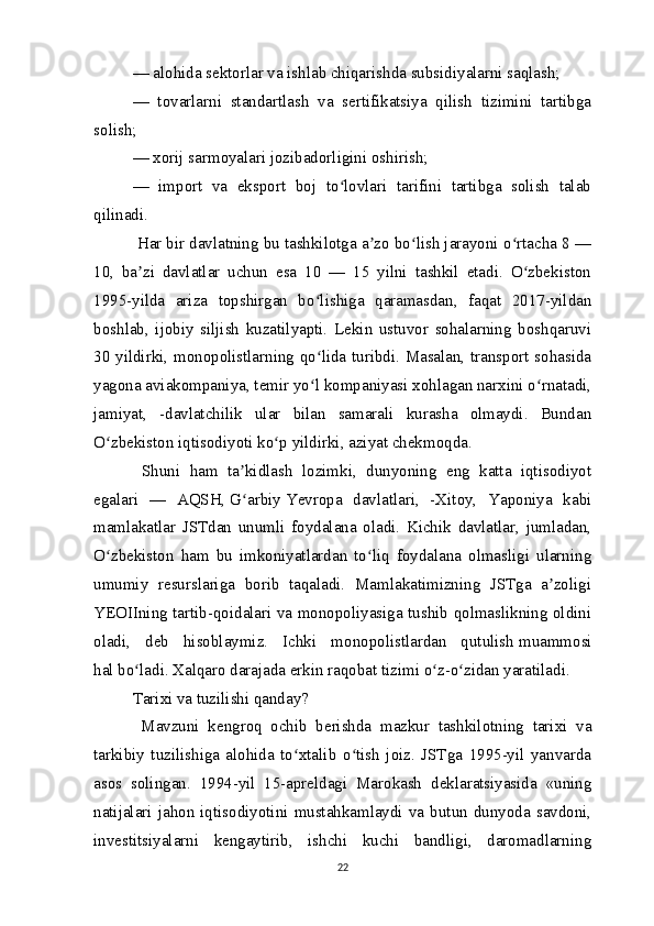 — alohida sektorlar va ishlab chiqarishda subsidiyalarni saqlash;
—   tovarlarni   standartlash   va   sertifikatsiya   qilish   tizimini   tartibga
solish;
— xorij sarmoyalari jozibadorligini oshirish;
—   import   va   eksport   boj   to lovlari   tarifini   tartibga   solish   talabʻ
qilinadi.
 Har bir davlatning bu tashkilotga a zo bo lish jarayoni o rtacha 8 —	
ʼ ʻ ʻ
10,   ba zi   davlatlar   uchun   esa   10   —   15   yilni   tashkil   etadi.   O zbekiston	
ʼ ʻ
1995-yilda   ariza   topshirgan   bo lishiga   qaramasdan,   faqat   2017-yildan	
ʻ
boshlab,   ijobiy   siljish   kuzatilyapti.   Lekin   ustuvor   sohalarning   boshqaruvi
30 yildirki, monopolistlarning qo lida turibdi. Masalan, transport sohasida
ʻ
yagona aviakompaniya, temir yo l kompaniyasi xohlagan narxini o rnatadi,
ʻ ʻ
jamiyat,   -davlatchilik   ular   bilan   samarali   kurasha   olmaydi.   Bundan
O zbekiston	
ʻ   iqtisodiyoti ko p	ʻ   yildirki, aziyat chekmoqda.
  Shuni   ham   ta kidlash   lozimki,   dunyoning   eng   katta   iqtisodiyot	
ʼ
egalari   —   AQSH,   G arbiy
ʻ   Yevropa   davlatlari,   -Xitoy,   Yaponiya   kabi
mamlakatlar   JSTdan   unumli   foydalana   oladi.   Kichik   davlatlar,   jumladan,
O zbekiston   ham   bu   imkoniyatlardan   to liq   foydalana   olmasligi   ularning	
ʻ ʻ
umumiy   resurslariga   borib   taqaladi.   Mamlakatimizning   JSTga   a zoligi	
ʼ
YEOIIning tartib-qoidalari va monopoliyasiga tushib qolmaslikning oldini
oladi,   deb   hisoblaymiz.   Ichki   monopolistlardan   qutulish   muammosi
hal   bo ladi. Xalqaro darajada erkin raqobat tizimi o z-o zidan yaratiladi.	
ʻ ʻ ʻ
Tarixi va   tuzilishi qanday?
  Mavzuni   kengroq   ochib   berishda   mazkur   tashkilotning   tarixi   va
tarkibiy   tuzilishiga   alohida   to xtalib   o tish   joiz.   JSTga   1995-yil   yanvarda	
ʻ ʻ
asos   solingan.   1994-yil   15-apreldagi   Marokash   deklaratsiyasida   «uning
natijalari  jahon  iqtisodiyotini   mustahkamlaydi  va   butun   dunyoda   savdoni,
investitsiyalarni   kengaytirib,   ishchi   kuchi   bandligi,   daromadlarning
22