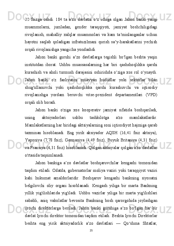 22   foizga   oshdi.   184   ta   a zo   davlatni   o z   ichiga   olgan   Jahon   banki   yangiʼ ʻ
muammolarni,   jumladan,   gender   taraqqiyoti,   jamiyat   boshchiligidagi
rivojlanish,   mahalliy   xalqlar   muammolari   va   kam   ta minlanganlar   uchun	
ʼ
hayotni   saqlab   qoladigan   infratuzilmani   qurish   sa y-harakatlarini   yechish	
ʼ
orqali rivojlanishga yangicha yondashdi.
Jahon   banki   guruhi   a zo   davlatlarga   tegishli   bo lgan   beshta   yaqin	
ʼ ʻ
institutdan   iborat.   Ushbu   muassasalarning   har   biri   qashshoqlikka   qarshi
kurashish   va   aholi   turmush   darajasini   oshirishda   o‘ziga   xos   rol   o‘ynaydi.
Jahon   banki   o'z   faoliyatini   muayyan   hududlar   yoki   sektorlar   bilan
shug'ullanuvchi   yoki   qashshoqlikka   qarshi   kurashuvchi   va   iqtisodiy
rivojlanishga   yordam   beruvchi   vitse-prezident   departamentlari   (VPD)
orqali olib boradi.
Jahon   banki   o'ziga   xos   kooperativ   jamiyat   sifatida   boshqariladi,
uning   aktsiyadorlari   ushbu   tashkilotga   a'zo   mamlakatlardir.
Mamlakatlarning har biridagi aktsiyalarning soni iqtisodiyot hajmiga qarab
taxminan   hisoblanadi.   Eng   yirik   aksiyador   AQSH   (16,41   foiz   aktsiya),
Yaponiya (7,78 foiz), Germaniya (4,49 foiz), Buyuk Britaniya (4,31 foiz)
va Fransiya (4,31 foiz) hisoblanadi. Qolgan aktsiyalar qolgan a'zo davlatlar
o'rtasida taqsimlanadi.
Jahon   bankiga   a’zo   davlatlar   boshqaruvchilar   kengashi   tomonidan
taqdim   etiladi.   Odatda,   gubernatorlar   moliya   vaziri   yoki   taraqqiyot   vaziri
kabi   hukumat   amaldorlaridir.   Boshqaruv   kengashi   bankning   siyosatni
belgilovchi   oliy   organi   hisoblanadi.   Kengash   yiliga   bir   marta   Bankning
yillik   yig'ilishlarida   yig'iladi.   Ushbu   vazirlar   yiliga   bir   marta   yig'ilishlari
sababli,   aniq   vakolatlar   bevosita   Bankning   bosh   qarorgohida   joylashgan
ijrochi   direktorlarga   beriladi.   Jahon   banki   guruhiga   a zo   bo lgan   har   bir	
ʼ ʻ
davlat Ijrochi direktor tomonidan taqdim etiladi. Beshta Ijrochi Direktorlar
beshta   eng   yirik   aktsiyadorlik   a zo   davlatlari   —   Qo shma   Shtatlar,	
ʼ ʻ
25 