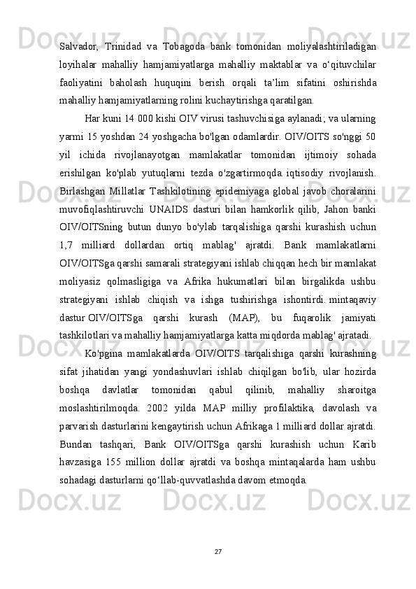 Salvador,   Trinidad   va   Tobagoda   bank   tomonidan   moliyalashtiriladigan
loyihalar   mahalliy   hamjamiyatlarga   mahalliy   maktablar   va   o‘qituvchilar
faoliyatini   baholash   huquqini   berish   orqali   ta’lim   sifatini   oshirishda
mahalliy hamjamiyatlarning rolini kuchaytirishga qaratilgan.
Har kuni 14 000 kishi OIV virusi tashuvchisiga aylanadi; va ularning
yarmi 15 yoshdan 24 yoshgacha bo'lgan odamlardir. OIV/OITS so'nggi 50
yil   ichida   rivojlanayotgan   mamlakatlar   tomonidan   ijtimoiy   sohada
erishilgan   ko'plab   yutuqlarni   tezda   o'zgartirmoqda.   iqtisodiy   rivojlanish .
Birlashgan   Millatlar   Tashkilotining   epidemiyaga   global   javob   choralarini
muvofiqlashtiruvchi   UNAIDS   dasturi   bilan   hamkorlik   qilib,   Jahon   banki
OIV/OITSning   butun   dunyo   bo'ylab   tarqalishiga   qarshi   kurashish   uchun
1,7   milliard   dollardan   ortiq   mablag'   ajratdi.   Bank   mamlakatlarni
OIV/OITSga qarshi samarali strategiyani ishlab chiqqan hech bir mamlakat
moliyasiz   qolmasligiga   va   Afrika   hukumatlari   bilan   birgalikda   ushbu
strategiyani   ishlab   chiqish   va   ishga   tushirishga   ishontirdi.   mintaqaviy
dastur   OIV/OITSga   qarshi   kurash   (MAP),   bu   fuqarolik   jamiyati
tashkilotlari va mahalliy hamjamiyatlarga katta miqdorda mablag' ajratadi.
Ko'pgina   mamlakatlarda   OIV/OITS   tarqalishiga   qarshi   kurashning
sifat   jihatidan   yangi   yondashuvlari   ishlab   chiqilgan   bo'lib,   ular   hozirda
boshqa   davlatlar   tomonidan   qabul   qilinib,   mahalliy   sharoitga
moslashtirilmoqda.   2002   yilda   MAP   milliy   profilaktika,   davolash   va
parvarish dasturlarini kengaytirish uchun Afrikaga 1 milliard dollar ajratdi.
Bundan   tashqari,   Bank   OIV/OITSga   qarshi   kurashish   uchun   Karib
havzasiga   155   million   dollar   ajratdi   va   boshqa   mintaqalarda   ham   ushbu
sohadagi dasturlarni qo‘llab-quvvatlashda davom etmoqda.
27 