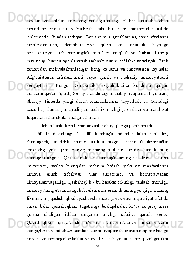 bevalar   va   bolalar   kabi   eng   zaif   guruhlarga   e tibor   qaratish   uchunʼ
dasturlarni   maqsadli   yo naltirish   kabi   bir   qator   muammolar   ustida	
ʻ
ishlamoqda.   Bundan   tashqari,   Bank   qurolli   guruhlarning   sobiq   a'zolarini
qurolsizlantirish,   demobilizatsiya   qilish   va   fuqarolik   hayotiga
reintegratsiya   qilish,   shuningdek,   minalarni   aniqlash   va   aholini   ularning
mavjudligi   haqida   ogohlantirish   tashabbuslarini   qo'llab-quvvatlaydi.   Bank
tomonidan   moliyalashtiriladigan   keng   ko lamli   va   innovatsion   loyihalar	
ʻ
Afg onistonda   infratuzilmani   qayta   qurish   va   mahalliy   imkoniyatlarni	
ʻ
kengaytirish,   Kongo   Demokratik   Respublikasida   ko chada   qolgan	
ʻ
bolalarni qayta o qitish, Serbiya janubidagi mahalliy rivojlanish loyihalari,	
ʻ
Sharqiy   Timorda   yangi   davlat   xizmatchilarini   tayyorlash   va   Gaitidagi
dasturlar,   ularning   maqsadi   jamoatchilik   roziligiga   erishish   va   mamlakat
fuqarolari ishtirokida amalga oshiriladi.
   Jahon banki kam ta'minlanganlar ehtiyojlariga javob beradi
60   ta   davlatdagi   60   000   kambag'al   odamlar   bilan   suhbatlar,
shuningdek,   kundalik   ishimiz   tajribasi   bizga   qashshoqlik   daromadlar
tengsizligi   yoki   ijtimoiy   rivojlanishning   past   sur'atlaridan   ham   ko'proq
ekanligini o'rgatdi. Qashshoqlik - bu kambag'allarning o'z fikrini bildirish
imkoniyati,   saylov   huquqidan   mahrum   bo'lishi   yoki   o'z   manfaatlarini
himoya   qilish   qobiliyati,   ular   suiiste'mol   va   korruptsiyadan
himoyalanmaganligi. Qashshoqlik - bu harakat erkinligi, tanlash erkinligi,
imkoniyatning etishmasligi kabi elementar erkinliklarning yo'qligi. Bizning
fikrimizcha, qashshoqlikda yashovchi shaxsga yuk yoki majburiyat sifatida
emas,   balki   qashshoqlikni   tugatishga   boshqalardan   ko‘ra   ko‘proq   hissa
qo‘sha   oladigan   ishlab   chiqarish   boyligi   sifatida   qarash   kerak.
Qashshoqlikni   qisqartirish   bo'yicha   ijtimoiy-iqtisodiy   imkoniyatlarni
kengaytirish yondashuvi kambag'allarni rivojlanish jarayonining markaziga
qo'yadi va kambag'al erkaklar va ayollar o'z hayotlari uchun javobgarlikni
30