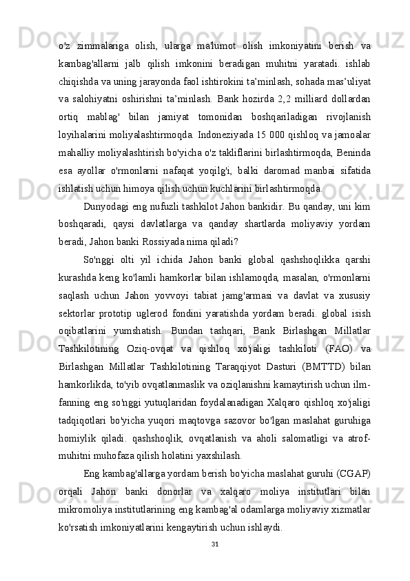 o'z   zimmalariga   olish,   ularga   ma'lumot   olish   imkoniyatini   berish   va
kambag'allarni   jalb   qilish   imkonini   beradigan   muhitni   yaratadi.   ishlab
chiqishda va uning jarayonda faol ishtirokini ta’minlash, sohada mas’uliyat
va   salohiyatni   oshirishni   ta’minlash.   Bank   hozirda   2,2   milliard   dollardan
ortiq   mablag'   bilan   jamiyat   tomonidan   boshqariladigan   rivojlanish
loyihalarini moliyalashtirmoqda. Indoneziyada 15 000 qishloq va jamoalar
mahalliy moliyalashtirish bo'yicha o'z takliflarini birlashtirmoqda, Beninda
esa   ayollar   o'rmonlarni   nafaqat   yoqilg'i,   balki   daromad   manbai   sifatida
ishlatish uchun himoya qilish uchun kuchlarini birlashtirmoqda.
Dunyodagi eng nufuzli tashkilot Jahon bankidir. Bu qanday, uni kim
boshqaradi,   qaysi   davlatlarga   va   qanday   shartlarda   moliyaviy   yordam
beradi, Jahon banki Rossiyada nima qiladi?
So'nggi   olti   yil   ichida   Jahon   banki   global   qashshoqlikka   qarshi
kurashda keng ko'lamli hamkorlar bilan ishlamoqda, masalan, o'rmonlarni
saqlash   uchun   Jahon   yovvoyi   tabiat   jamg'armasi   va   davlat   va   xususiy
sektorlar   prototip   uglerod   fondini   yaratishda   yordam   beradi.   global   isish
oqibatlarini   yumshatish.   Bundan   tashqari,   Bank   Birlashgan   Millatlar
Tashkilotining   Oziq-ovqat   va   qishloq   xo'jaligi   tashkiloti   (FAO)   va
Birlashgan   Millatlar   Tashkilotining   Taraqqiyot   Dasturi   (BMTTD)   bilan
hamkorlikda, to'yib ovqatlanmaslik va oziqlanishni kamaytirish uchun ilm-
fanning eng so'nggi yutuqlaridan foydalanadigan Xalqaro qishloq xo'jaligi
tadqiqotlari   bo'yicha   yuqori   maqtovga   sazovor   bo'lgan   maslahat   guruhiga
homiylik   qiladi.   qashshoqlik,   ovqatlanish   va   aholi   salomatligi   va   atrof-
muhitni muhofaza qilish holatini yaxshilash.
Eng kambag'allarga yordam berish bo'yicha maslahat guruhi (CGAP)
orqali   Jahon   banki   donorlar   va   xalqaro   moliya   institutlari   bilan
mikromoliya institutlarining eng kambag'al odamlarga moliyaviy xizmatlar
ko'rsatish imkoniyatlarini kengaytirish uchun ishlaydi. 
31