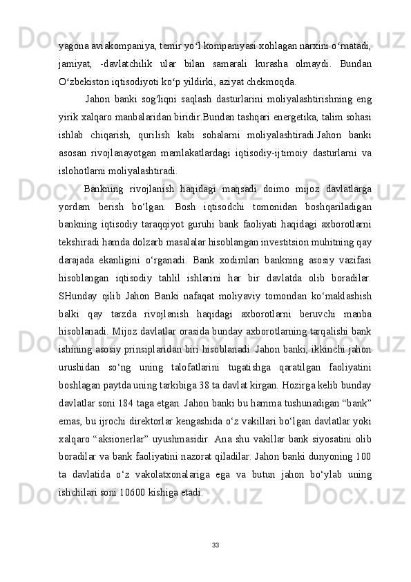yagona aviakompaniya, temir yo l kompaniyasi xohlagan narxini o rnatadi,ʻ ʻ
jamiyat,   -davlatchilik   ular   bilan   samarali   kurasha   olmaydi.   Bundan
O zbekiston	
ʻ   iqtisodiyoti ko p	ʻ   yildirki, aziyat chekmoqda.
  Jahon   banki   sog'liqni   saqlash   dasturlarini   moliyalashtirishning   eng
yirik xalqaro manbalaridan biridir.Bundan tashqari energetika, talim sohasi
ishlab   chiqarish,   qurilish   kabi   sohalarni   moliyalashtiradi.Jahon   banki
asosan   rivojlanayotgan   mamlakatlardagi   iqtisodiy-ijtimoiy   dasturlarni   va
islohotlarni moliyalashtiradi.              
Bankning   rivojlanish   haqidagi   maqsadi   doimo   mijoz   davlatlarga
yordam   berish   bo‘lgan.   Bosh   iqtisodchi   tomonidan   boshqariladigan
bankning   iqtisodiy   taraqqiyot   guruhi   bank   faoliyati   haqidagi   axborotlarni
tekshiradi hamda dolzarb masalalar hisoblangan investitsion muhitning qay
darajada   ekanligini   o‘rganadi.   Bank   xodimlari   bankning   asosiy   vazifasi
hisoblangan   iqtisodiy   tahlil   ishlarini   har   bir   davlatda   olib   boradilar.
SHunday   qilib   Jahon   Banki   nafaqat   moliyaviy   tomondan   ko‘maklashish
balki   qay   tarzda   rivojlanish   haqidagi   axborotlarni   beruvchi   manba
hisoblanadi. Mijoz davlatlar orasida bunday axborotlarning tarqalishi bank
ishining asosiy prinsiplaridan biri hisoblanadi. Jahon banki, ikkinchi jahon
urushidan   so‘ng   uning   talofatlarini   tugatishga   qaratilgan   faoliyatini
boshlagan paytda uning tarkibiga 38 ta davlat kirgan. Hozirga kelib bunday
davlatlar soni 184 taga etgan. Jahon banki bu hamma tushunadigan “bank”
emas, bu ijrochi direktorlar kengashida o‘z vakillari bo‘lgan davlatlar yoki
xalqaro  “aksionerlar”  uyushmasidir.  Ana  shu  vakillar  bank  siyosatini  olib
boradilar va bank faoliyatini nazorat qiladilar. Jahon banki dunyoning 100
ta   davlatida   o‘z   vakolatxonalariga   ega   va   butun   jahon   bo‘ylab   uning
ishchilari soni 10600 kishiga etadi.
 
33