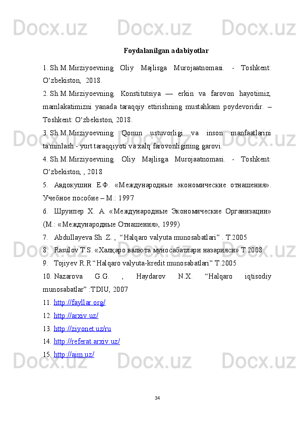 Foydalanilgan adabiyotlar
1. Sh.M.Mirziyoevning   Oliy   Majlisga   Murojaatnomasi.   -   Toshkent:
O‘zbekiston,  2018. 
2. Sh.M.Mirziyoevning.   Konstitutsiya   —   erkin   va   farovon   hayotimiz,
mamlakatimizni   yanada   taraqqiy   ettirishning   mustahkam   poydevoridir.   –
Toshkent: O‘zbekiston, 2018.
3. Sh.M.Mirziyoevning   Qonun   ustuvorligi   va   inson   manfaatlarini
ta'minlash - yurt taraqqiyoti va xalq farovonligining garovi.
4. Sh.M.Mirziyoevning.   Oliy   Majlisga   Murojaatnomasi.   -   Toshkent:
O‘zbekiston, , 2018
5. Авдокушин   Е.Ф.   «Международные   экономические   отнашения».
Учебное пособие – М.: 1997 
6. Шруипер   X.   А.   «Международные   Экономические   Организации»
(М.: «Международные Отнашения», 1999)
7. Abdullayeva Sh   .Z. ,  “Halqaro valyuta munosabatlari ”  .  Т.2005
8. Rasulov   T . S . «Халқаро валюта муносабатлари назарияси» Т.2008 
9. Tojiyev R.R “Halqaro valyuta-kredit munosabatlari ”   Т .2005
10. Nazarova   G.G.   ,   Haydarov   N.X.   “Halqaro   iqtisodiy
munosabatlar ”  :TDIU, 2007
11. http://fayllar.org/   
12. http://arxiv.uz/   
13. http://ziyonet.uz/ru   
14. http://referat.arxiv.uz/   
15. http://aim.uz/   
34