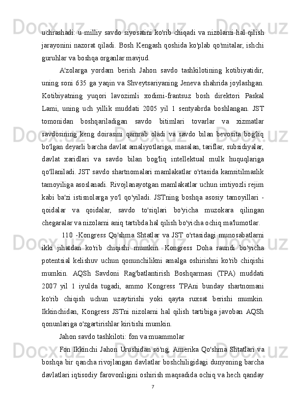 uchrashadi: u milliy savdo siyosatini ko'rib chiqadi va nizolarni hal qilish
jarayonini nazorat qiladi. Bosh Kengash qoshida ko'plab qo'mitalar, ishchi
guruhlar va boshqa organlar mavjud.
A'zolarga   yordam   berish   Jahon   savdo   tashkilotining   kotibiyatidir,
uning soni 635 ga yaqin va Shveytsariyaning Jeneva shahrida joylashgan.
Kotibiyatning   yuqori   lavozimli   xodimi-frantsuz   bosh   direktori   Paskal
Lami,   uning   uch   yillik   muddati   2005   yil   1   sentyabrda   boshlangan.   JST
tomonidan   boshqariladigan   savdo   bitimlari   tovarlar   va   xizmatlar
savdosining   keng   doirasini   qamrab   oladi   va   savdo   bilan   bevosita   bog'liq
bo'lgan deyarli barcha davlat amaliyotlariga, masalan, tariflar, subsidiyalar,
davlat   xaridlari   va   savdo   bilan   bog'liq   intellektual   mulk   huquqlariga
qo'llaniladi. JST savdo shartnomalari mamlakatlar o'rtasida kamsitilmaslik
tamoyiliga asoslanadi. Rivojlanayotgan mamlakatlar uchun imtiyozli rejim
kabi   ba'zi   istisnolarga   yo'l   qo'yiladi.   JSTning   boshqa   asosiy   tamoyillari   -
qoidalar   va   qoidalar,   savdo   to'siqlari   bo'yicha   muzokara   qilingan
chegaralar va nizolarni aniq tartibda hal qilish bo'yicha ochiq ma'lumotlar.
  110   -Kongress  Qo'shma  Shtatlar  va  JST  o'rtasidagi  munosabatlarni
ikki   jihatdan   ko'rib   chiqishi   mumkin.   Kongress   Doha   raundi   bo'yicha
potentsial   kelishuv   uchun   qonunchilikni   amalga   oshirishni   ko'rib   chiqishi
mumkin.   AQSh   Savdoni   Rag'batlantirish   Boshqarmasi   (TPA)   muddati
2007   yil   1   iyulda   tugadi,   ammo   Kongress   TPAni   bunday   shartnomani
ko'rib   chiqish   uchun   uzaytirishi   yoki   qayta   ruxsat   berishi   mumkin.
Ikkinchidan,   Kongress   JSTni   nizolarni   hal   qilish   tartibiga   javoban   AQSh
qonunlariga o'zgartirishlar kiritishi mumkin.
Jahon savdo tashkiloti: fon va muammolar
Fon  Ikkinchi  Jahon  Urushidan  so'ng,  Amerika  Qo'shma  Shtatlari  va
boshqa bir qancha rivojlangan davlatlar boshchiligidagi dunyoning barcha
davlatlari iqtisodiy farovonligini oshirish maqsadida ochiq va hech qanday
7