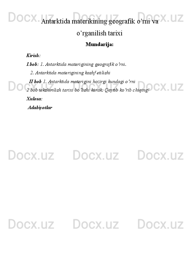 Antarktida materikining geografik o’rni va
o’rganilish tarixi
Mundarija:  
Kirish: 
I.bob:  1. Antarktida materigining geografik o’rni. 
   2. Antarktida materigining kashf etilishi 
   II bob  1. Antarktida materigini hozirgi kundagi o’rni 
2 bob tekshirilish tarixi bo’lishi kerak. Qaytib ko’rib chiqing! 
Xulosa: 
 Adabiyotlar