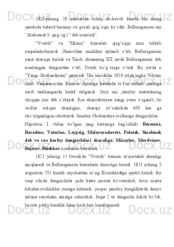 1821 yilning   28   yanvarida   ochiq   ob-havoli   kunda   biz   uning
janubida baland burunni va qoyali qirg’oqni ko’rdik.   Bellinsgauzen uni
“Aleksandr I- qirg’og’i” deb nomladi”. 
“Vostok”   va   “Mirniy”   kemalari   qirg’oqqa   muz   tufayli
yaqinlasholmaydi.   Shimoldan   muzlikni   aylanib   o’tib,   Bellinsgauzen
yana   sharqqa   buradi   va   Tinch   okeanning   XX   asrda   Bellinsgauzen   deb
nomlangan   dengizidan   o’tib,   Dreyk   bo’g’oziga   o’tadi.   Bu   yerda   u
“Yangi Shotlandiyani” axtaradi. Uni tasodifan 1819 yilda ingliz Vilyam
Smit   Valparaisodan   Buenos   Ayresga   ketishda   to’fon   tufayli   janubga
surib   tashlanganda   kashf   etilgandi.   Smit   uni   janubiy   materikning
chiqqan   joyi   deb   o’ylaydi.   Rus   ekspeditsiyasi   yangi   yerni   o’rganib,   bu
orollar   xalqasi   ekanligini,   sharqiy   yo’nalishda   600   km   ga
cho’zilganligini isbotlaydi. Janubiy Shotlandiya orollariga dengizchilar 
Napoleon   I   –bilan   bo’lgan   jang   kartasiga   bag’ishlab:   Berezina,
Borodino,   Vaterloo,   Leypsig,   Maloyaroslavets,   Polotsk,   Smolensk
deb   va   rus   harbiy   dengizchilari   sharafiga:   Mixaylov,   Mordvinov,
Rojnov, Shishkov  nomlarini berishadi. 
1821   yilning   11   fevralida   “Vostok”   kemasi   ta’mirtalab   ekanligi
aniqlanadi va Bellinsgauzen kemalarni shimolga buradi. 1821 yilning 5
avgustida   751  kunlik   sayohatdan  so’ng   Kronshtadtga   qaytib   keladi.  Bu
vaqt   ichida   dengizchilar   juda   katta   jasorat   ko’rsatishdi,   biror   marta
kelishmovchiliklar   yuzaga   kelmadi,   yuqori   janubiy   kengliklarda   dunyo
aylana   sayohatni   amalga   oshirishdi,   faqat   2   ta   dengizchi   halok   bo’ldi,
birorta jiddiy kasallik bilan hech kim kasallanmadi. 
 
  