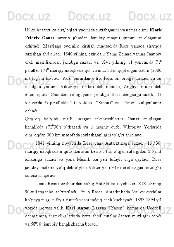 Uilks Antarktika qirg’oqlari yaqinida suzishganini va nemis olimi  Klark
Fridrix   Gauss   nazariy   jihatdan   Janubiy   magnit   qutbini   aniqlaganini
eshitadi.   Masalaga   oydinlik   kiritish   maqsadida   Ross   yanada   sharqqa
suzishga ahd qiladi. 1840 yilning oxirida u Yangi Zelandiyaning Janubiy
oroli   meridianidan   janubga   suzadi   va   1841   yilning   11   yanvarida   71 0
parallel 171 0
 sharqiy uzoqlikda qor va muz bilan qoplangan Sabin (3000
m)   tog’ini   ko’radi.   Ader   burnidan   o’tib,   Ross   bir   orolga   tushadi   va   bu
ochilgan   yerlarni   Viktoriya   Yerlari   deb   nomlab,   Angliya   mulki   deb
e’lon   qiladi.   Shundan   so’ng   yana   janubga   Ross   dengiziga   suzib,   27
yanvarda 77 parallelda  2 ta vulqon –“Erebus”  va “Terror”  vulqonlarini
ochadi. 
Qirg’oq   bo’ylab   suzib,   magnit   tekshirishlarini   Gauss   aniqlagan
kenglikda   (72 0
30 1
)   o’tkazadi   va   u   magnit   qutbi   Viktoriya   Yerlarida
qirg’oqdan 300 km masofada joylashganligini to’g’ri aniqlaydi. 
1841   yilning   noyabrida   Ross   yana   Antarktikaga   suzadi.   161 0
30 1
sharqiy uzoqlikda u qutb doirasini kesib o’tib, o’tgan safargidan 5,5 mil
ichkariga   suzadi   va   yana   Muzlik   bar’yeri   tufayli   orga   qaytadi.   Ross
janubiy materik  yo’q deb o’ylab  Viktoriya Yerlari  orol degan noto’g’ri
xulosa chiqaradi. 
Jems Ross suzishlaridan so’ng Antarktika sayohatlari XIX asrning 
90-yillarigacha   to’xtatiladi.   Bu   yillarda   Antarktikada   kit   ovlovchilar
ko’payganligi tufayli Antarktidani tadqiq etish kuchayadi. 1893-1894 yil
yozida   norvegiyalik   Karl   Anton   Larsen   “Yason”   kemasida   Ueddell
dengizining   shimoli-g’arbida   katta   shelf   muzligi-larsen   muzligini   topdi
va 68 0
10 1
 janubiy kenglikkacha boradi.  