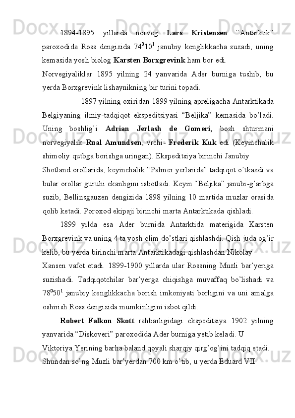 1894-1895   yillarda   norveg   Lars   Kristensen   “Antarktik”
paroxodida   Ross   dengizida   74 0
10 1
  janubiy   kenglikkacha   suzadi,   uning
kemasida yosh biolog  Karsten Borxgrevink  ham bor edi. 
Norvegiyaliklar   1895   yilning   24   yanvarida   Ader   burniga   tushib,   bu
yerda Borxgrevink lishaynikning bir turini topadi. 
1897 yilning oxiridan 1899 yilning apreligacha Antarktikada 
Belgiyaning   ilmiy-tadqiqot   ekspeditsiyasi   “Beljika”   kemasida   bo’ladi.
Uning   boshlig’i   Adrian   Jerlash   de   Gomeri,   bosh   shturmani
norvegiyalik   Rual   Amundsen ,   vrchi-   Frederik   Kuk   edi   (Keyinchalik
shimoliy qutbga borishga uringan). Ekspeditsiya birinchi Janubiy 
Shotland orollarida, keyinchalik “Palmer yerlarida” tadqiqot o’tkazdi va
bular orollar guruhi ekanligini isbotladi. Keyin “Beljika” janubi-g’arbga
suzib, Bellinsgauzen dengizida 1898 yilning 10 martida muzlar orasida
qolib ketadi. Poroxod ekipaji birinchi marta Antarktikada qishladi. 
1899   yilda   esa   Ader   burnida   Antarktida   materigida   Karsten
Borxgrevink va uning 4 ta yosh olim do’stlari qishlashdi. Qish juda og’ir
kelib, bu yerda birinchi marta Antarktikadagi qishlashdan Nikolay 
Xansen  vafot  etadi.   1899-1900 yillarda  ular   Rossning   Muzli  bar’yeriga
suzishadi.   Tadqiqotchilar   bar’yerga   chiqishga   muvaffaq   bo’lishadi   va
78 0
50 1
  janubiy   kenglikkacha   borish   imkoniyati   borligini   va   uni   amalga
oshirish Ross dengizida mumkinligini isbot qildi. 
Robert   Falkon   Skott   rahbarligidagi   ekspeditsiya   1902   yilning
yanvarida “Diskoveri” paroxodida Ader burniga yetib keladi. U 
Viktoriya Yerining barha baland qoyali sharqiy qirg’og’ini tadqiq etadi. 
Shundan so’ng Muzli bar’yerdan 700 km o’tib, u yerda Eduard VII 
 
  